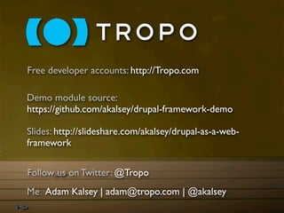 Free developer accounts: http://Tropo.com

Demo module source:
https://github.com/akalsey/drupal-framework-demo

Slides: http://slideshare.com/akalsey/drupal-as-a-web-
framework

Follow us on Twitter: @Tropo
Me: Adam Kalsey | adam@tropo.com | @akalsey
 