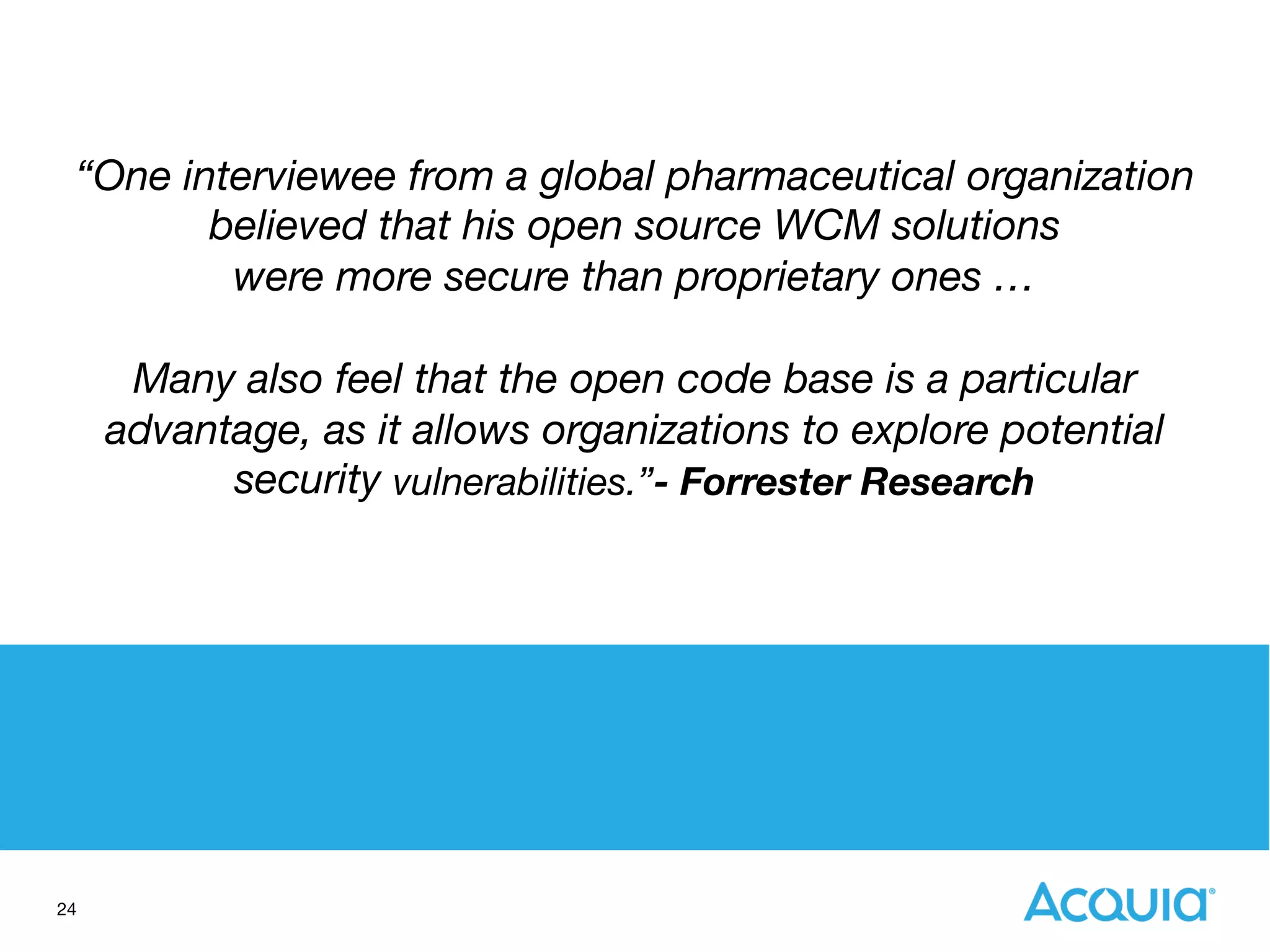 24
“One interviewee from a global pharmaceutical organization 
believed that his open source WCM solutions
were more secure than proprietary ones …  

Many also feel that the open code base is a particular
advantage, as it allows organizations to explore potential
security vulnerabilities.”- Forrester Research
 