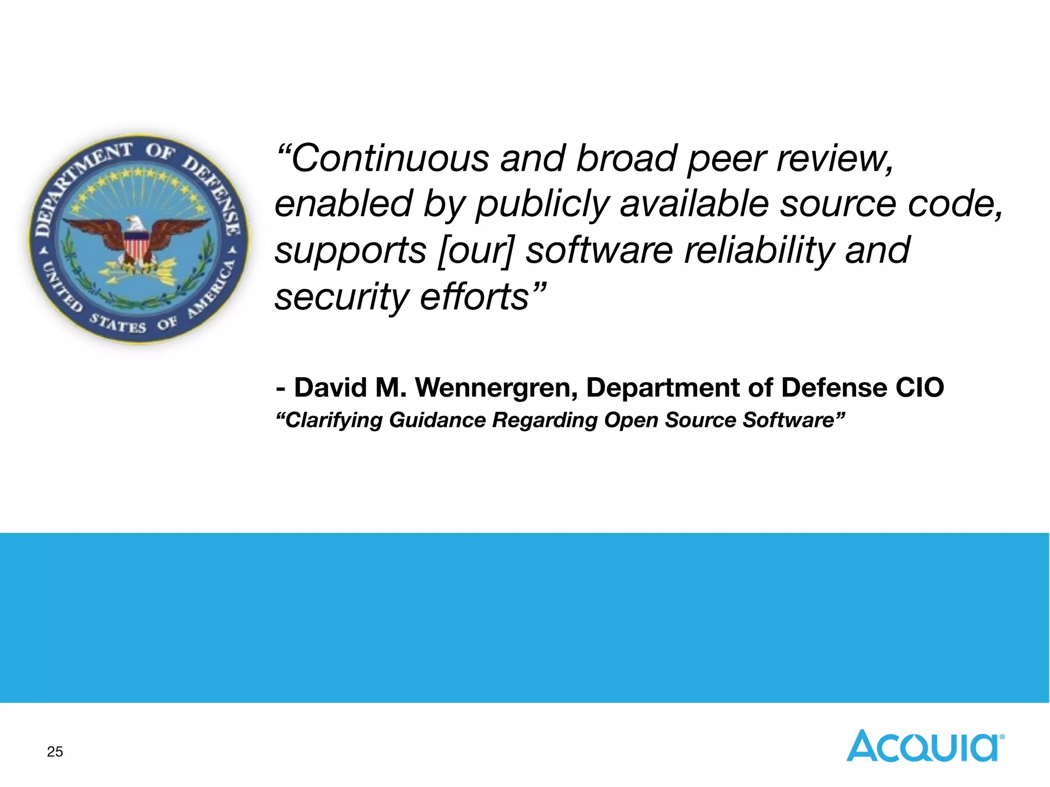 25
“Continuous and broad peer review,
enabled by publicly available source code,  
supports [our] software reliability and
security eﬀorts”

- David M. Wennergren, Department of Defense CIO 
“Clarifying Guidance Regarding Open Source Software”
 