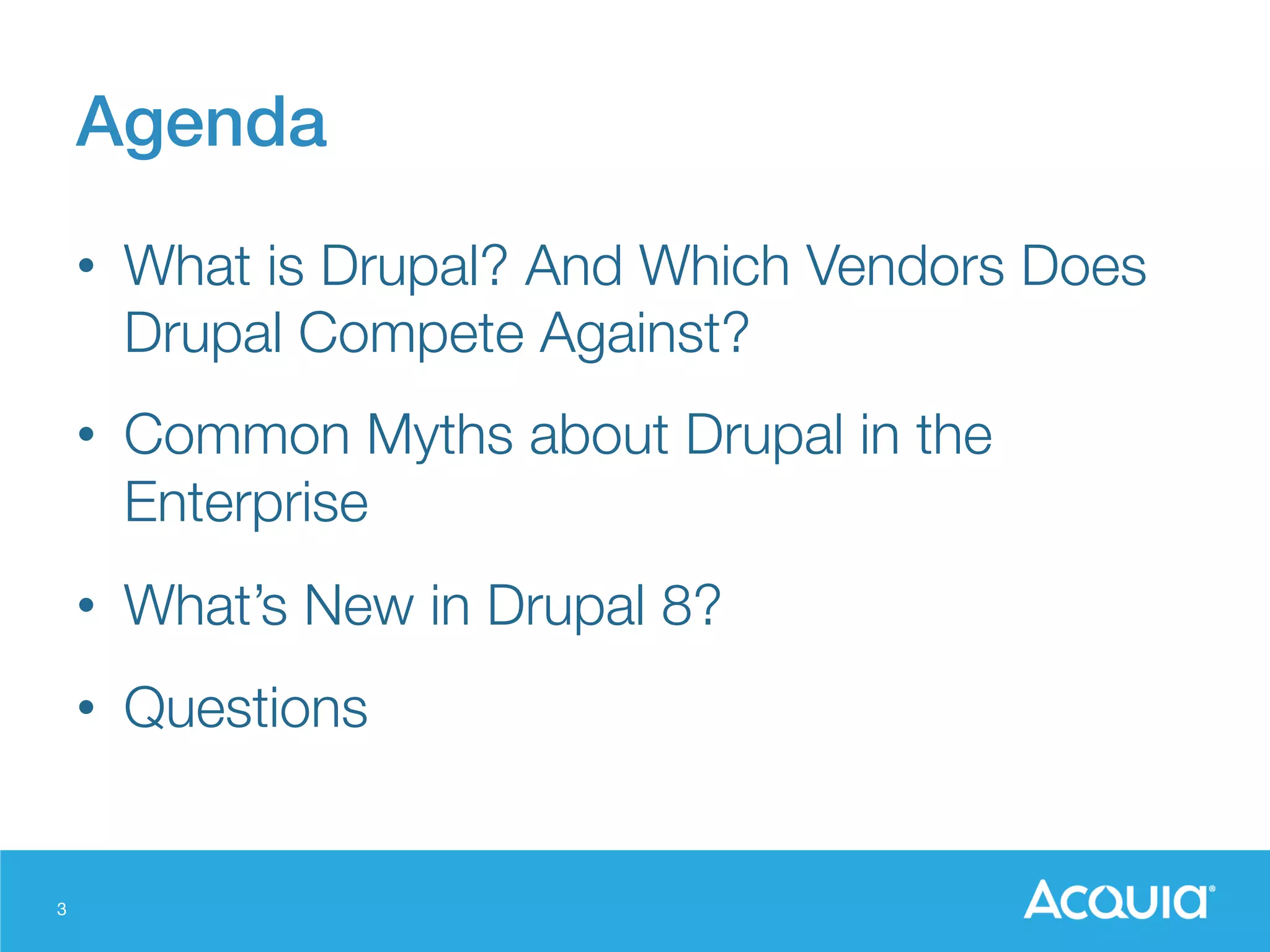 3
Agenda!
•  What is Drupal? And Which Vendors Does
Drupal Compete Against?
•  Common Myths about Drupal in the
Enterprise
•  What’s New in Drupal 8?
•  Questions
 