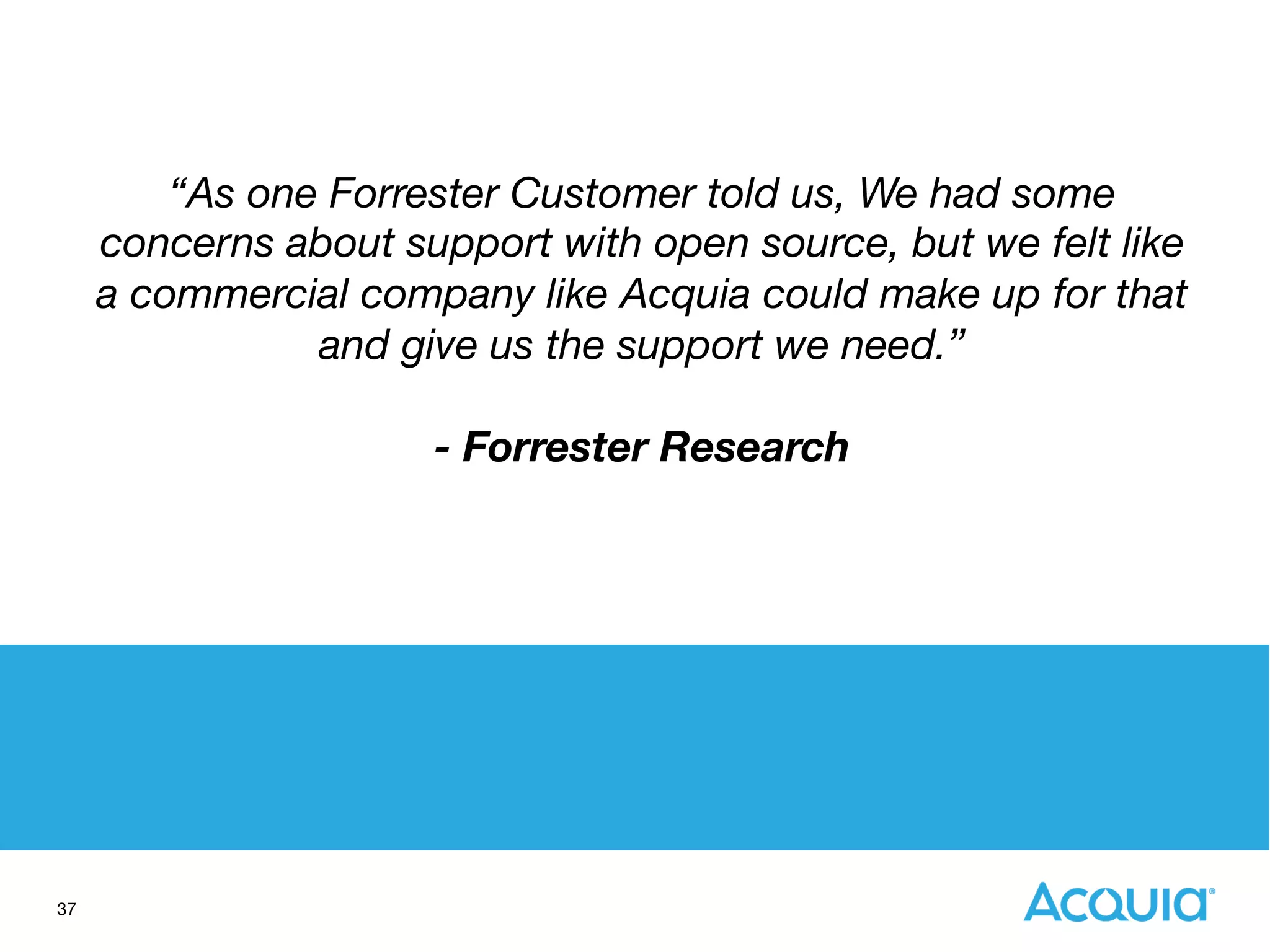37
“As one Forrester Customer told us, We had some
concerns about support with open source, but we felt like
a commercial company like Acquia could make up for that
and give us the support we need.” 

- Forrester Research
 