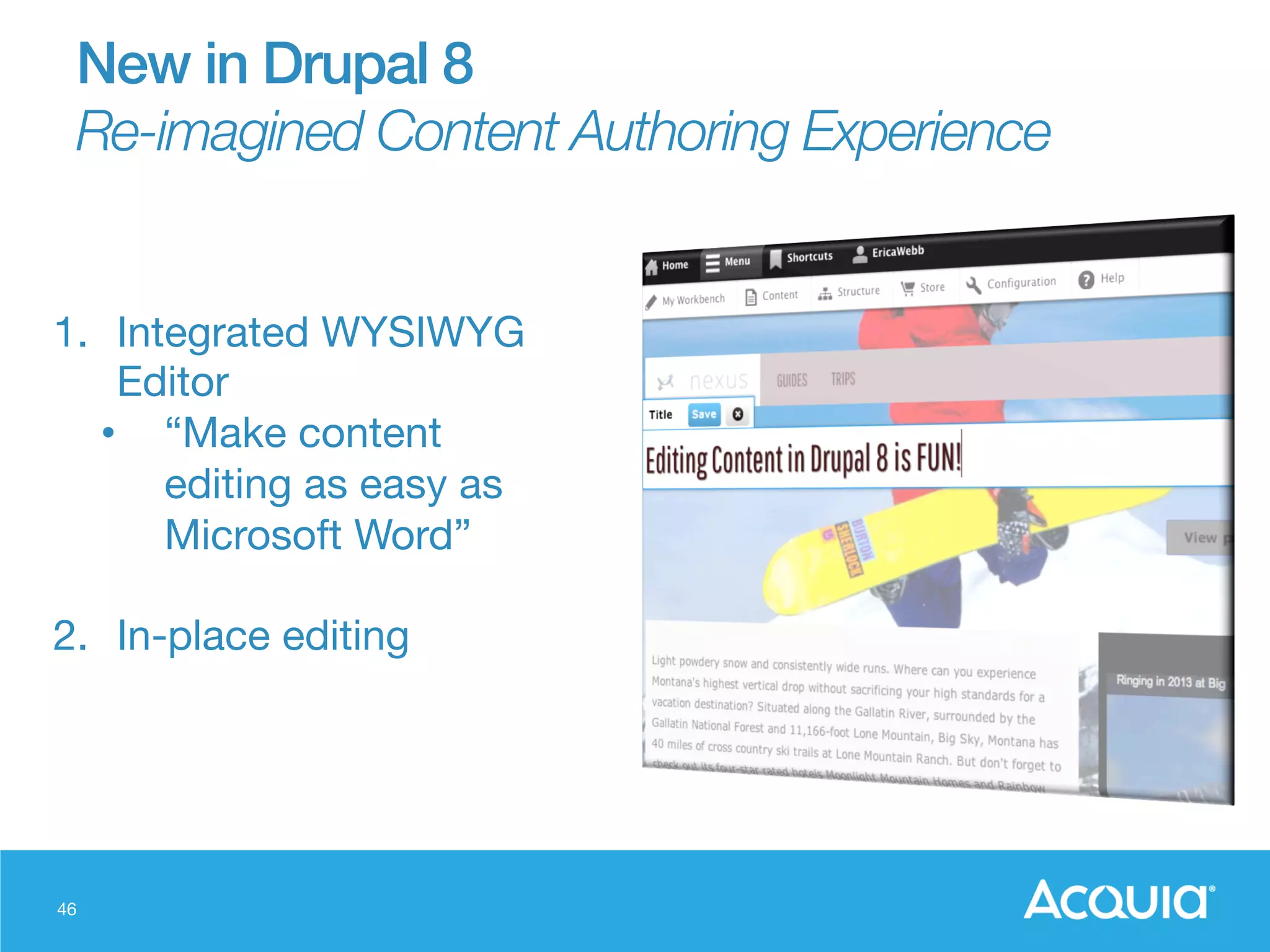 46
1.  Integrated WYSIWYG
Editor
•  “Make content
editing as easy as
Microsoft Word”
2.  In-place editing
New in Drupal 8!
Re-imagined Content Authoring Experience
 
