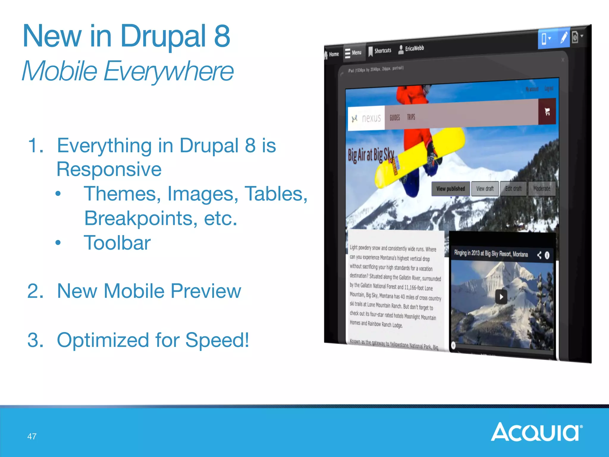 47
1.  Everything in Drupal 8 is
Responsive
•  Themes, Images, Tables,
Breakpoints, etc.
•  Toolbar

2.  New Mobile Preview

3.  Optimized for Speed!
New in Drupal 8"
Mobile Everywhere
 