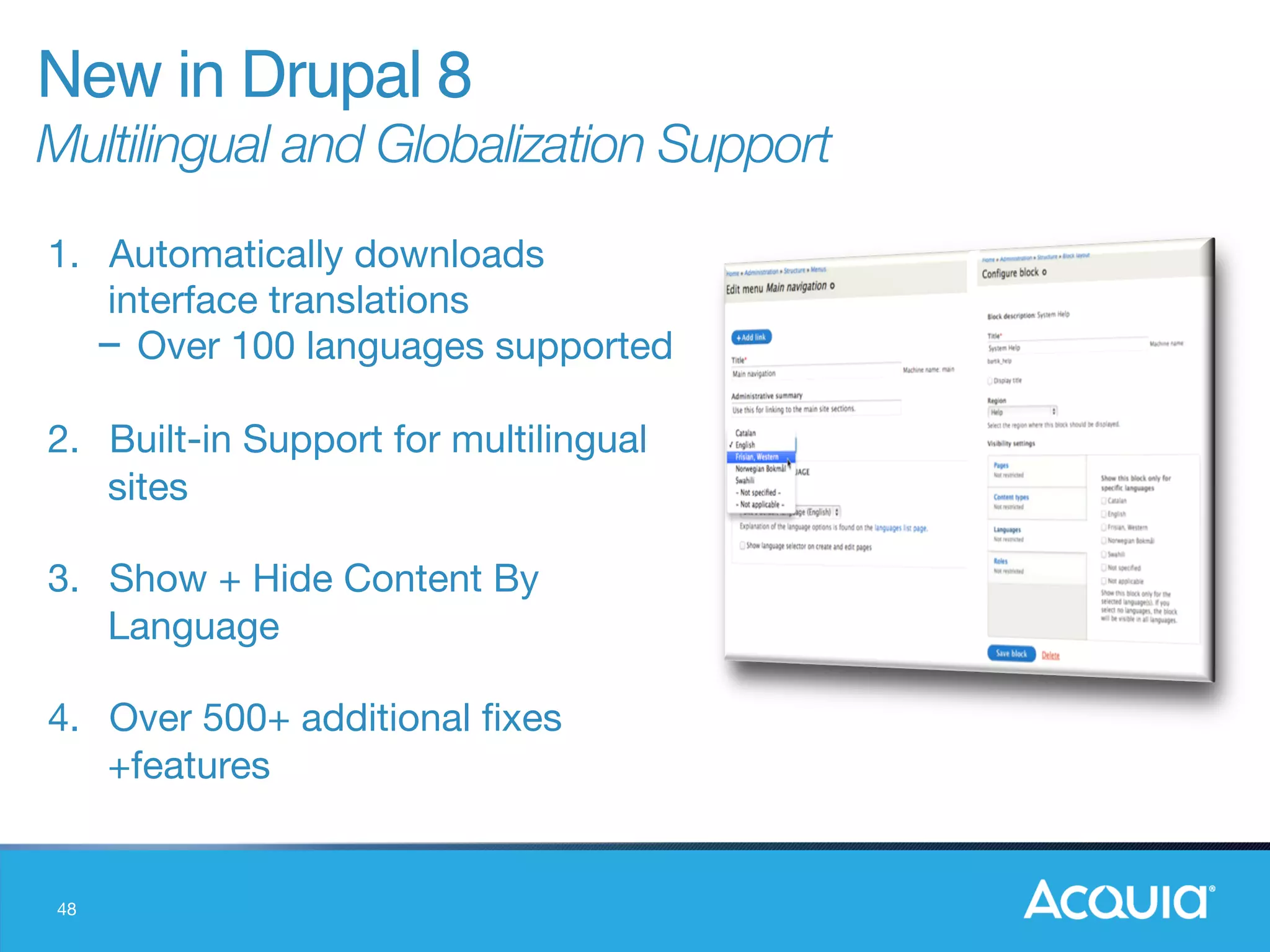 48
1.  Automatically downloads
interface translations
- Over 100 languages supported

2.  Built-in Support for multilingual
sites

3.  Show + Hide Content By
Language

4.  Over 500+ additional ﬁxes
+features
New in Drupal 8"
Multilingual and Globalization Support
 