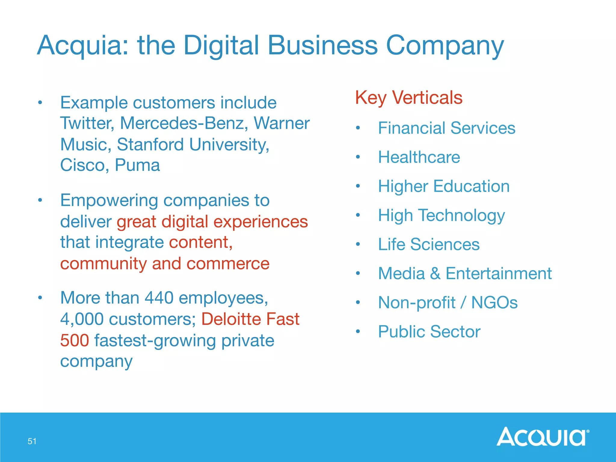 51
Acquia: the Digital Business Company
•  Example customers include
Twitter, Mercedes-Benz, Warner
Music, Stanford University,
Cisco, Puma 
•  Empowering companies to
deliver great digital experiences
that integrate content,
community and commerce
•  More than 440 employees, 
4,000 customers; Deloitte Fast
500 fastest-growing private
company 


Key Verticals
•  Financial Services
•  Healthcare
•  Higher Education
•  High Technology
•  Life Sciences
•  Media & Entertainment
•  Non-proﬁt / NGOs
•  Public Sector
 