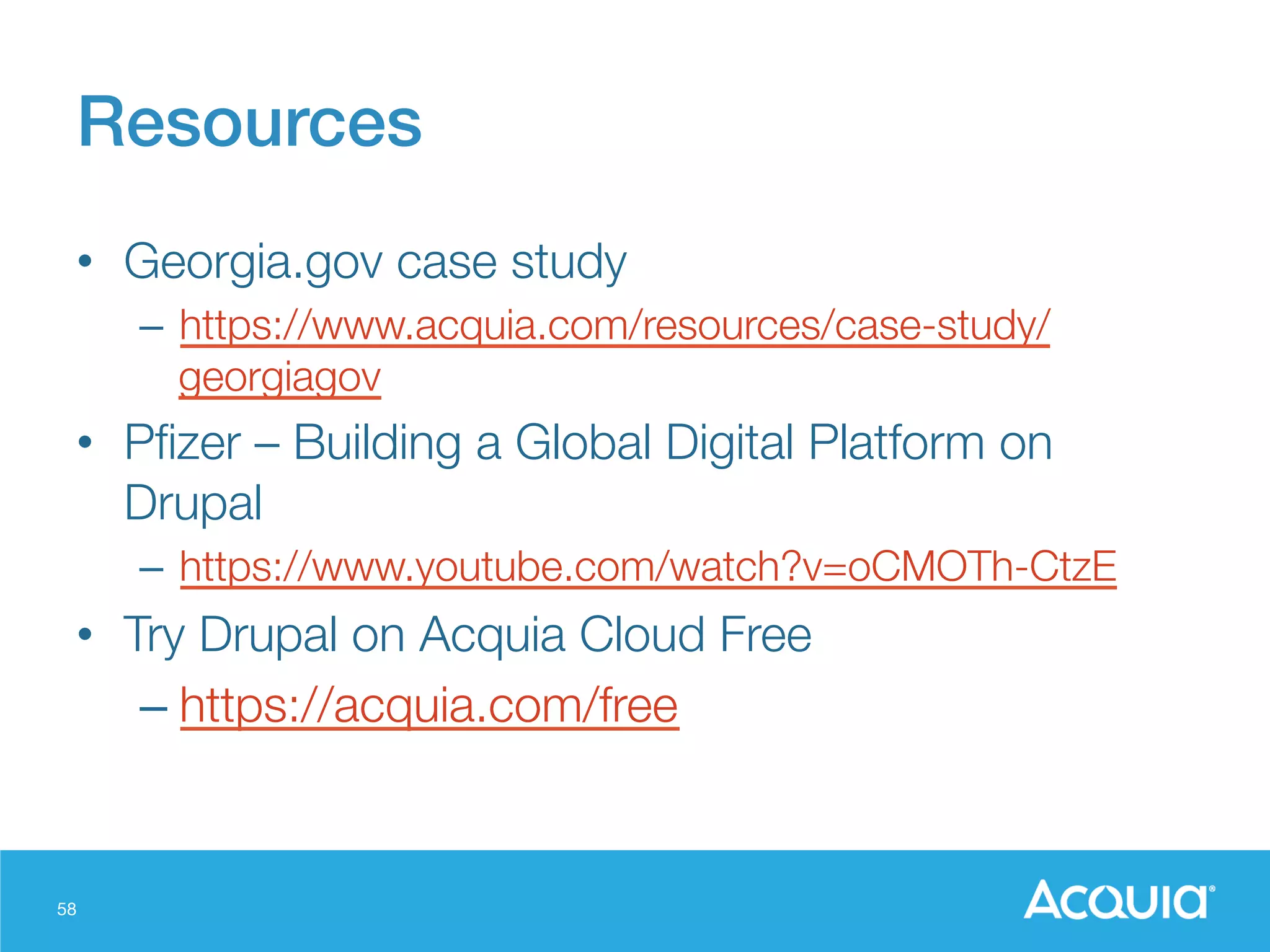 58
Resources!
•  Georgia.gov case study
–  https://www.acquia.com/resources/case-study/
georgiagov
•  Pﬁzer – Building a Global Digital Platform on
Drupal
–  https://www.youtube.com/watch?v=oCMOTh-CtzE
•  Try Drupal on Acquia Cloud Free
– https://acquia.com/free
 