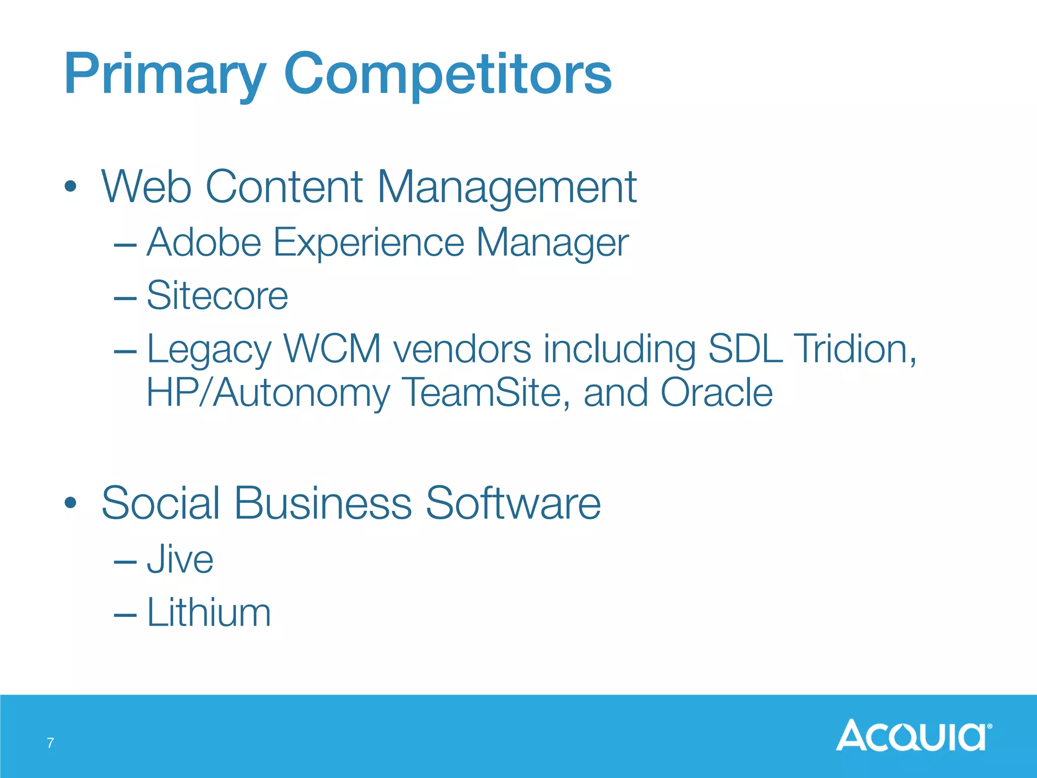 7
Primary Competitors!
•  Web Content Management
– Adobe Experience Manager
– Sitecore
– Legacy WCM vendors including SDL Tridion,
HP/Autonomy TeamSite, and Oracle

•  Social Business Software
– Jive
– Lithium
 