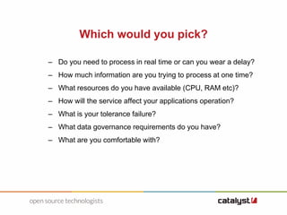 Which would you pick?
– Do you need to process in real time or can you wear a delay?
– How much information are you trying to process at one time?
– What resources do you have available (CPU, RAM etc)?
– How will the service affect your applications operation?
– What is your tolerance failure?
– What data governance requirements do you have?
– What are you comfortable with?
 
