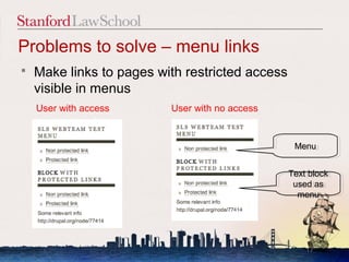 Problems to solve – menu links
   Make links to pages with restricted access
    visible in menus
    User with access      User with no access


                                                  Menu
                                                  Menu


                                                 Text block
                                                  Text block
                                                  used as
                                                   used as
                                                   menu
                                                    menu




                                                     17
 