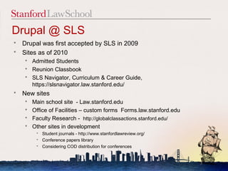 Drupal @ SLS
 Drupal was first accepted by SLS in 2009
 Sites as of 2010
     Admitted Students
     Reunion Classbook
     SLS Navigator, Curriculum & Career Guide,
      https://slsnavigator.law.stanford.edu/
   New sites
     Main school site - Law.stanford.edu
     Office of Facilities – custom forms Forms.law.stanford.edu
     Faculty Research - http://globalclassactions.stanford.edu/
     Other sites in development
           Student journals - http://www.stanfordlawreview.org/
           Conference papers library
           Considering COD distribution for conferences


                                                                   3
 