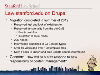 Law.stanford.edu on Drupal
   Migration completed in summer of 2012
     Preserved feel and look of existing site
     Preserved functionality from the old CMS
         Events workflow
         Integration of social media
     20K nodes
     Information organized in 23 Content types
     Over 50 views and over 100 template files
     New: Feeds to import and auto update course information

   Concern: How will SLS staff respond to new
    responsibility of content management?

                                                                5
 