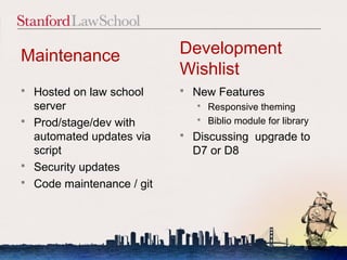 Maintenance                  Development
                             Wishlist
   Hosted on law school        New Features
    server                        Responsive theming
                                  Biblio module for library
   Prod/stage/dev with
    automated updates via       Discussing upgrade to
    script                       D7 or D8
   Security updates
   Code maintenance / git




                                                          6
 