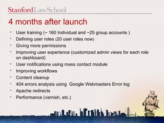 4 months after launch
   User training (~ 160 Individual and ~25 group accounts )
   Defining user roles (20 user roles now)
   Giving more permissions
   Improving user experience (customized admin views for each role
    on dashboard)
   User notifications using mass contact module
   Improving workflows
   Content cleanup
   404 errors analysis using Google Webmasters Error log
   Apache redirects
   Performance (varnish, etc.)



                                                                7
 