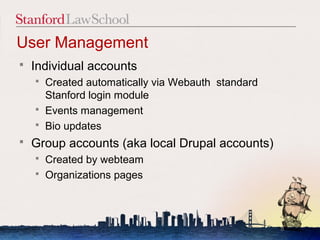 User Management
   Individual accounts
       Created automatically via Webauth standard
        Stanford login module
       Events management
       Bio updates
   Group accounts (aka local Drupal accounts)
       Created by webteam
       Organizations pages



                                                     8
 