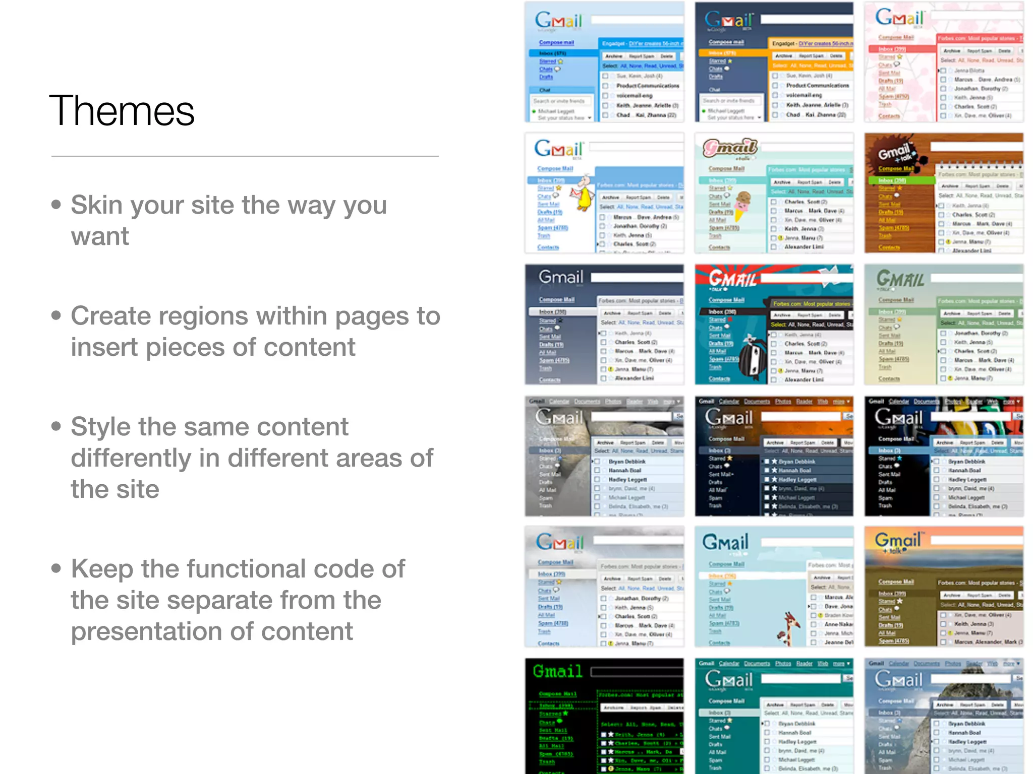 Themes

• Skin your site the way you
  want


• Create regions within pages to
  insert pieces of content


• Style the same content
  differently in different areas of
  the site


• Keep the functional code of
  the site separate from the
  presentation of content
 