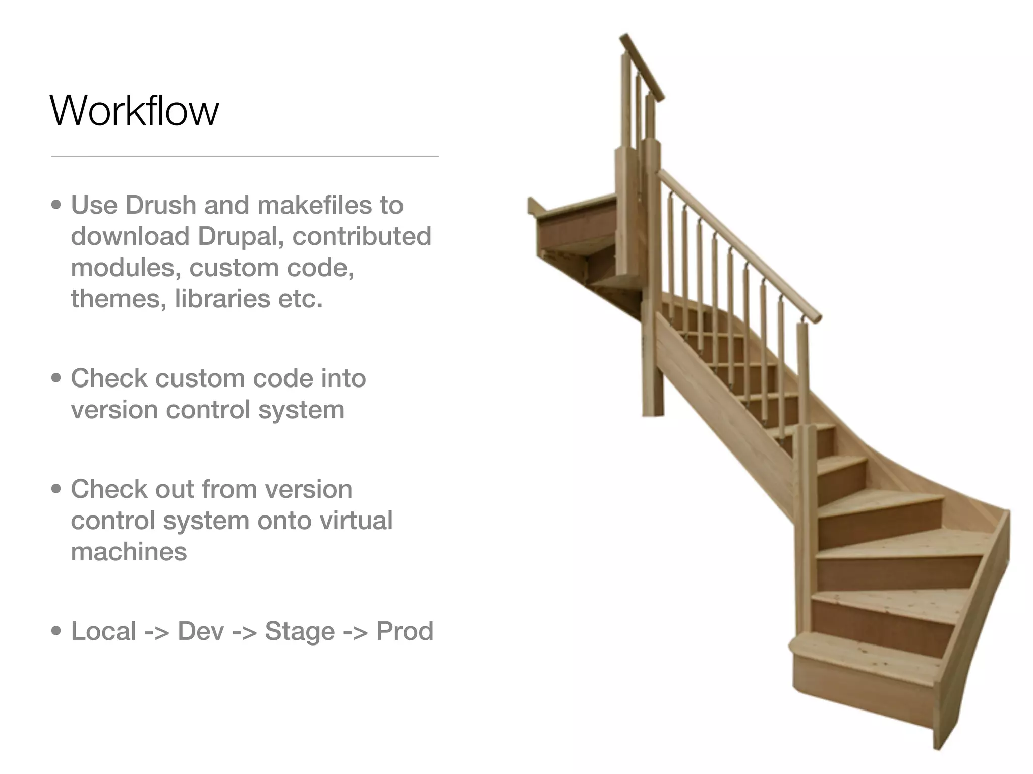 Workflow

• Use Drush and makefiles to
  download Drupal, contributed
  modules, custom code,
  themes, libraries etc.


• Check custom code into
  version control system


• Check out from version
  control system onto virtual
  machines


• Local -> Dev -> Stage -> Prod
 