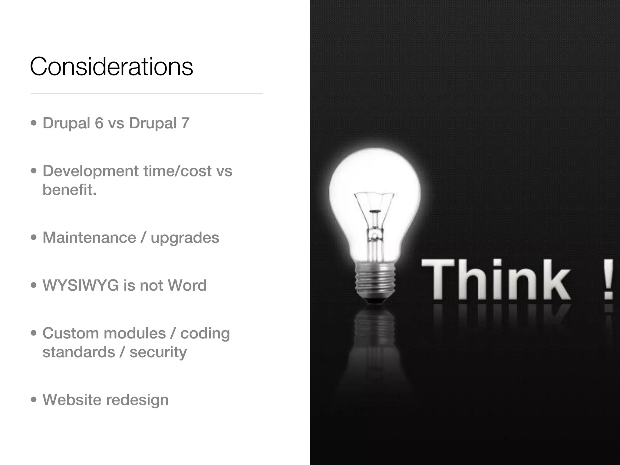 Considerations

• Drupal 6 vs Drupal 7


• Development time/cost vs
  benefit.


• Maintenance / upgrades


• WYSIWYG is not Word


• Custom modules / coding
  standards / security


• Website redesign
 