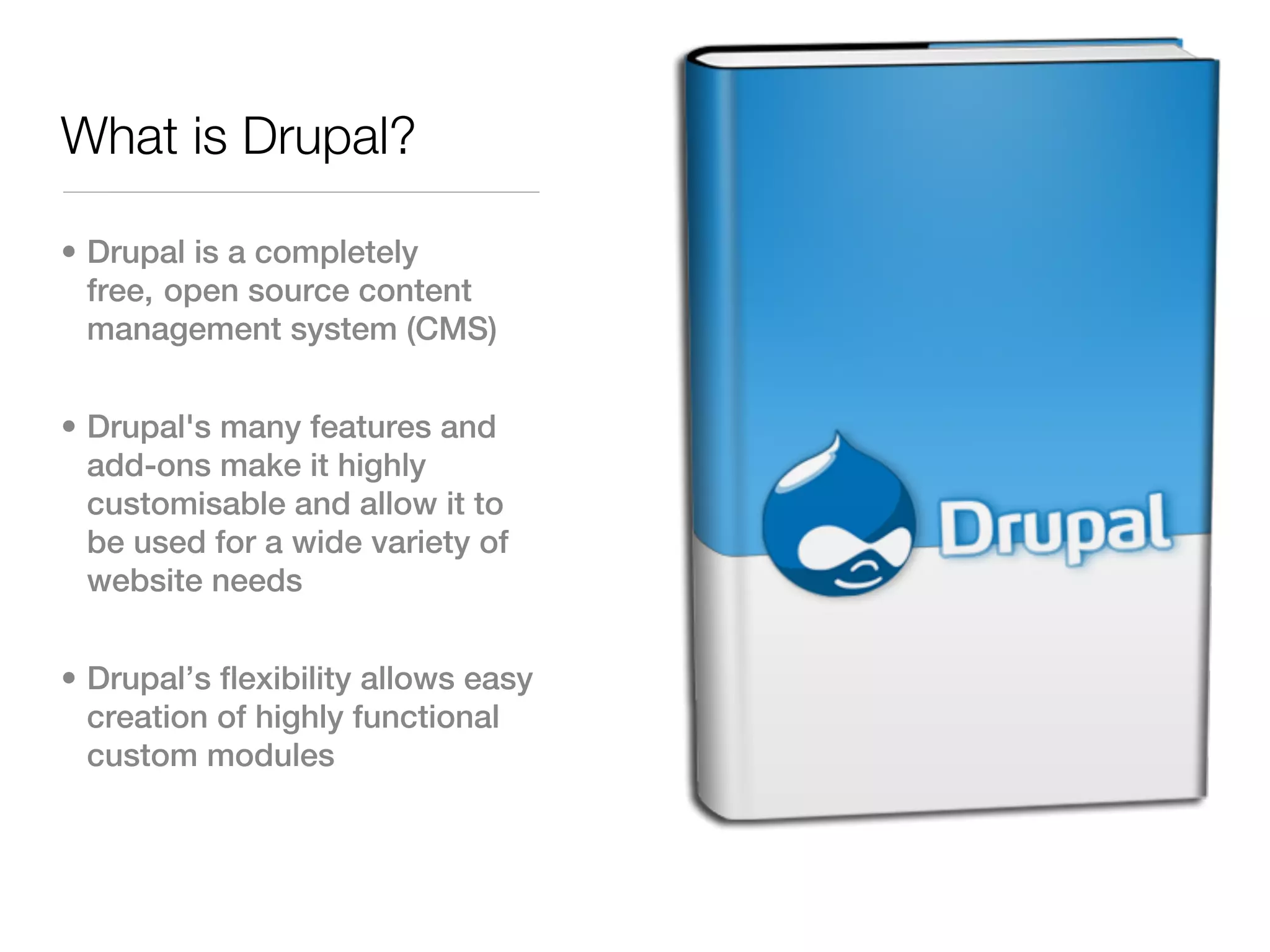 What is Drupal?

• Drupal is a completely
  free, open source content
  management system (CMS)


• Drupal's many features and
  add-ons make it highly
  customisable and allow it to
  be used for a wide variety of
  website needs


• Drupal’s flexibility allows easy
  creation of highly functional
  custom modules
 
