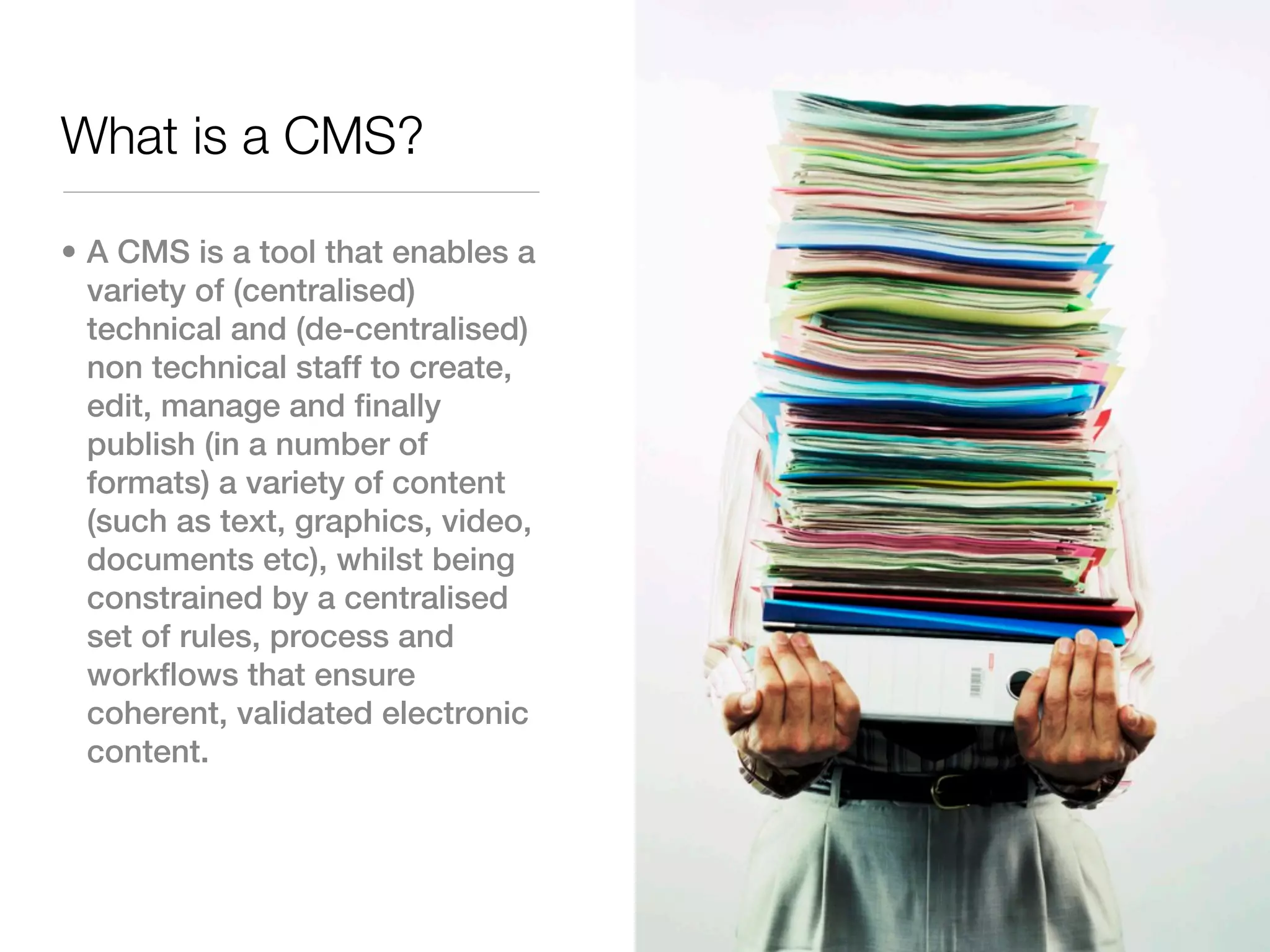 What is a CMS?

• A CMS is a tool that enables a
  variety of (centralised)
  technical and (de-centralised)
  non technical staff to create,
  edit, manage and finally
  publish (in a number of
  formats) a variety of content
  (such as text, graphics, video,
  documents etc), whilst being
  constrained by a centralised
  set of rules, process and
  workflows that ensure
  coherent, validated electronic
  content.
 