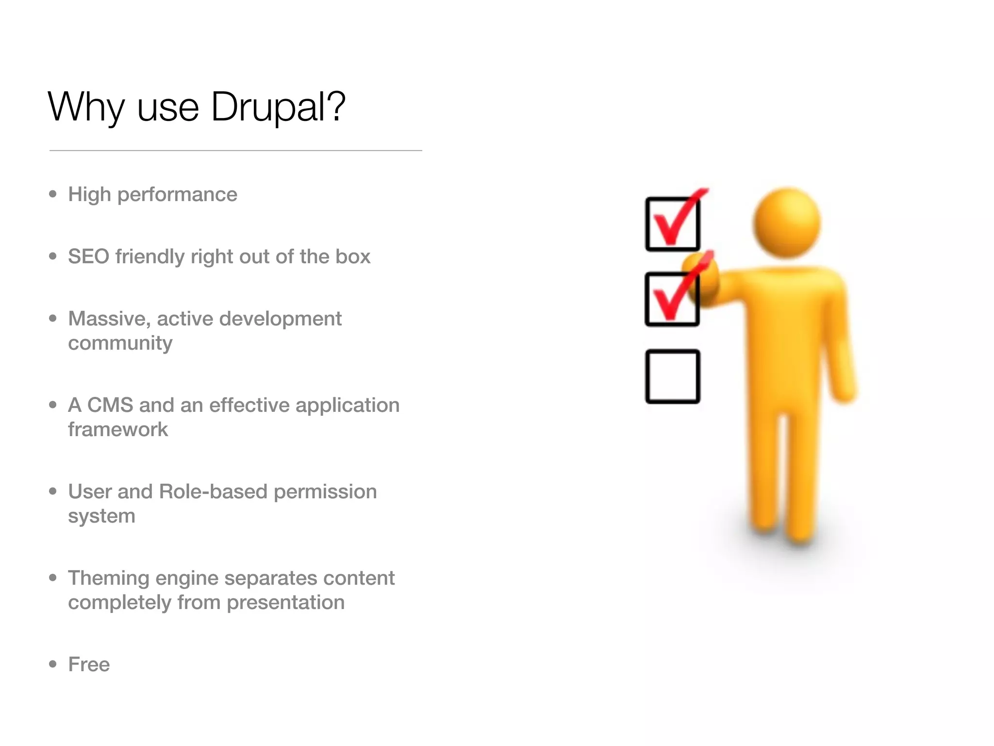 Why use Drupal?
• High performance


• SEO friendly right out of the box


• Massive, active development
  community


• A CMS and an effective application
  framework


• User and Role-based permission
  system


• Theming engine separates content
  completely from presentation


• Free
 