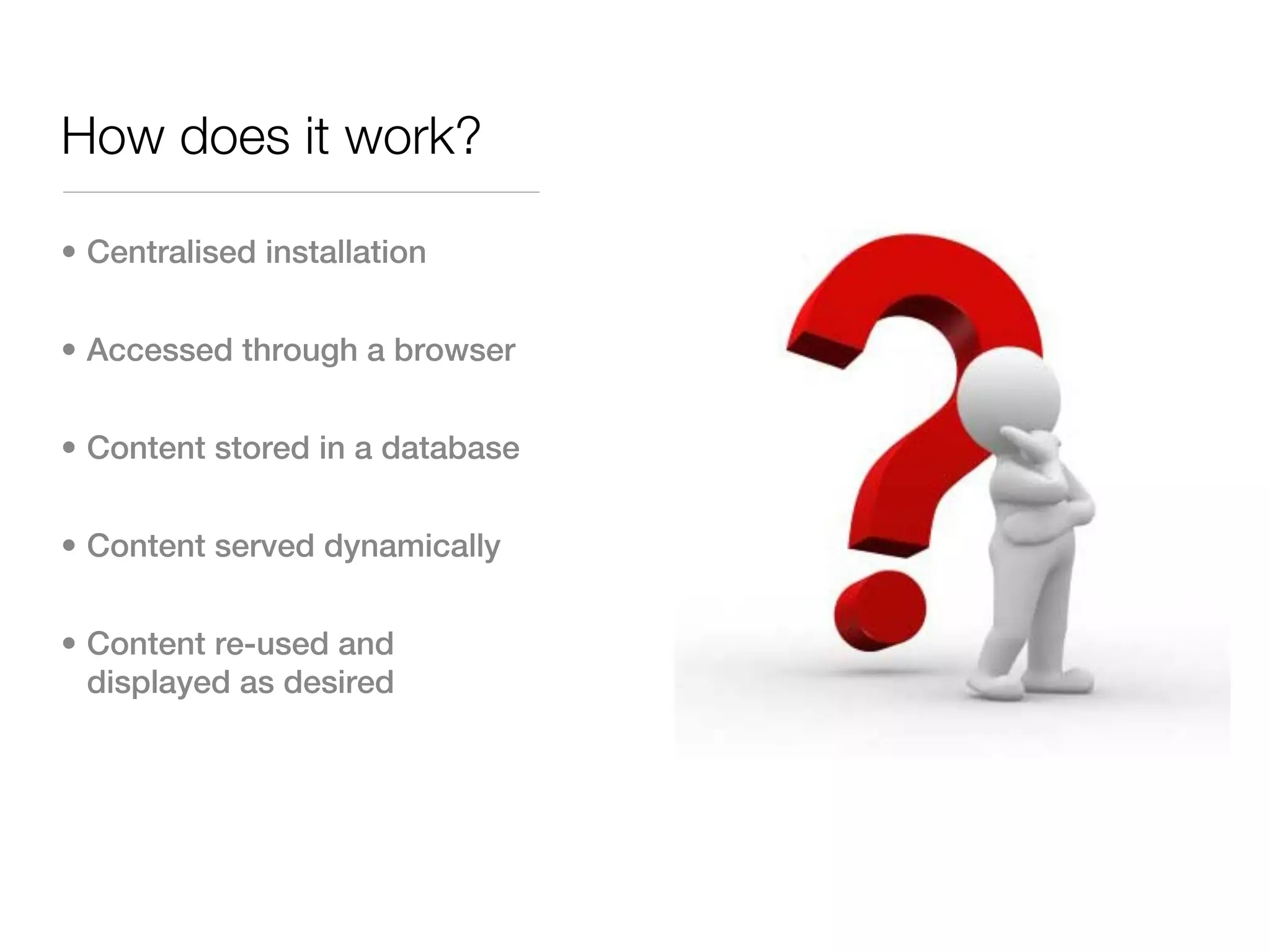 How does it work?

• Centralised installation


• Accessed through a browser


• Content stored in a database


• Content served dynamically


• Content re-used and
  displayed as desired
 