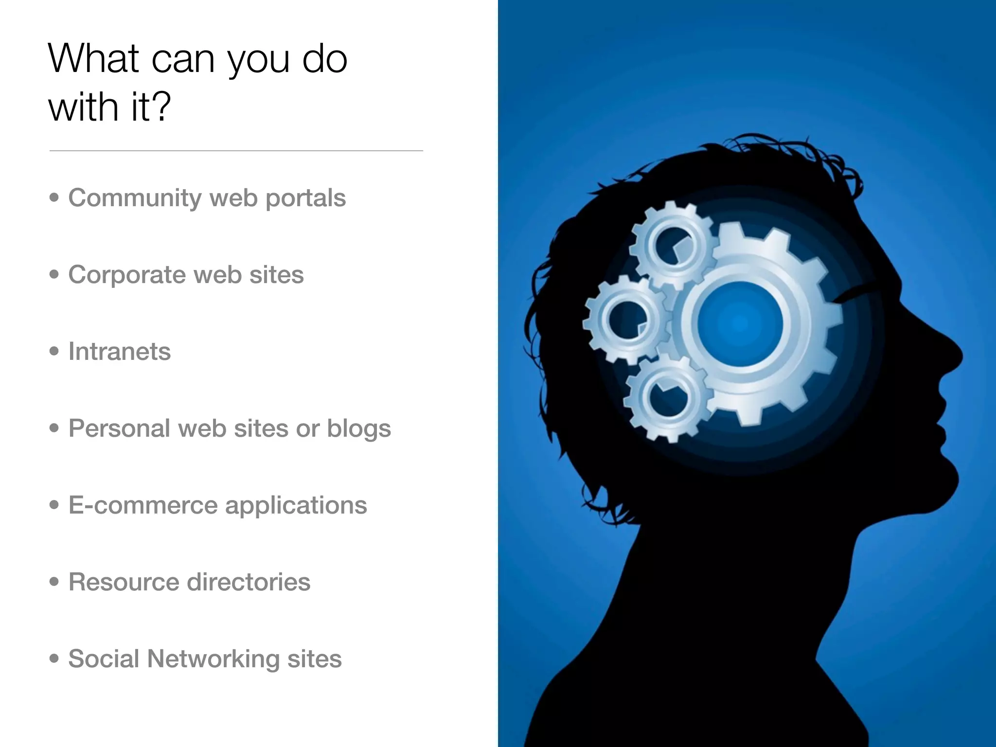 What can you do
with it?

• Community web portals


• Corporate web sites


• Intranets


• Personal web sites or blogs


• E-commerce applications


• Resource directories


• Social Networking sites
 