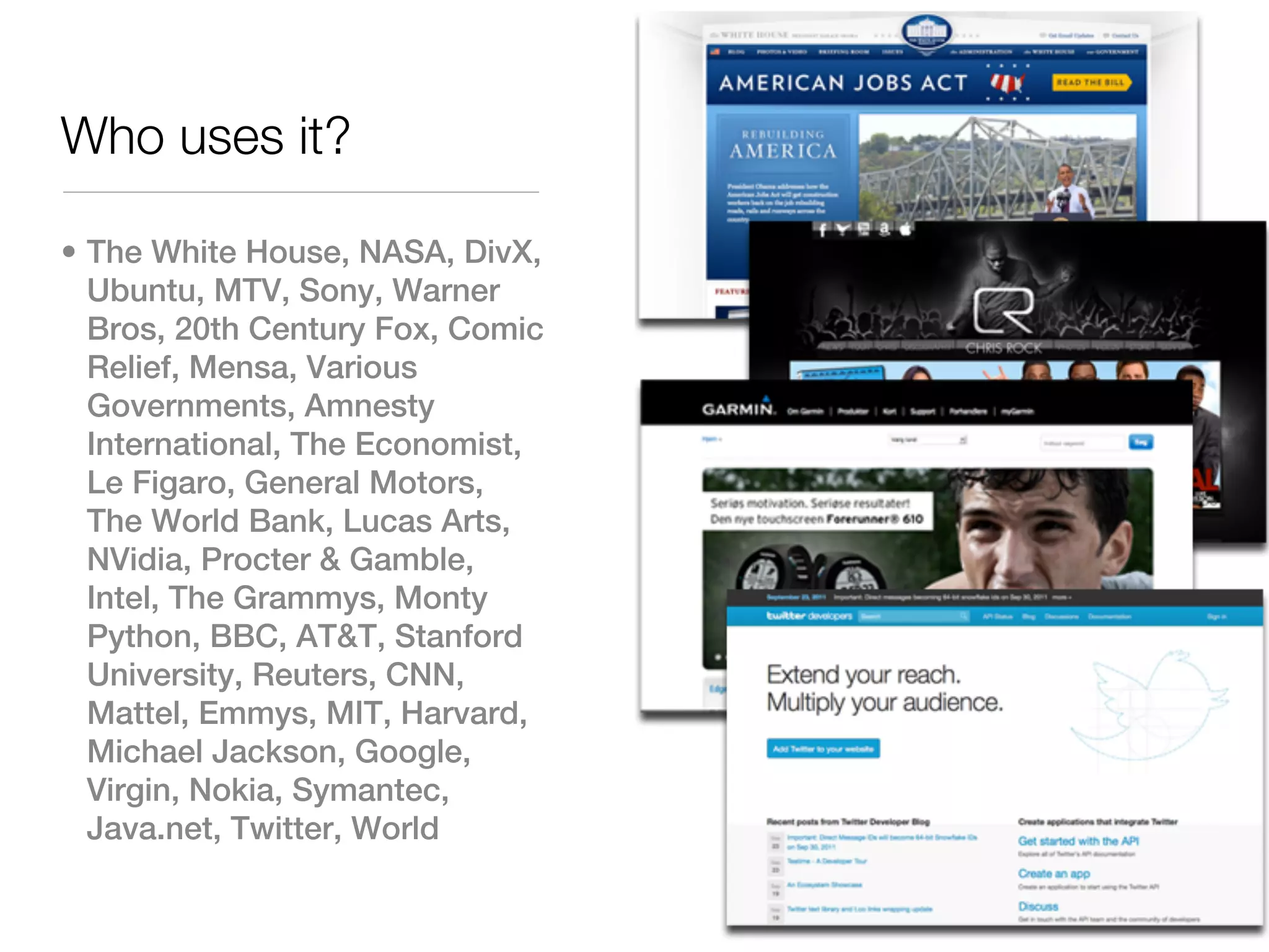 Who uses it?

• The White House, NASA, DivX,
  Ubuntu, MTV, Sony, Warner
  Bros, 20th Century Fox, Comic
  Relief, Mensa, Various
  Governments, Amnesty
  International, The Economist,
  Le Figaro, General Motors,
  The World Bank, Lucas Arts,
  NVidia, Procter & Gamble,
  Intel, The Grammys, Monty
  Python, BBC, AT&T, Stanford
  University, Reuters, CNN,
  Mattel, Emmys, MIT, Harvard,
  Michael Jackson, Google,
  Virgin, Nokia, Symantec,
  Java.net, Twitter, World
 
