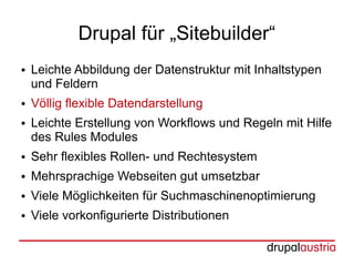 Drupal für „Sitebuilder“
●   Leichte Abbildung der Datenstruktur mit Inhaltstypen
    und Feldern
●   Völlig flexible Datendarstellung
●   Leichte Erstellung von Workflows und Regeln mit Hilfe
    des Rules Modules
●   Sehr flexibles Rollen- und Rechtesystem
●   Mehrsprachige Webseiten gut umsetzbar
●   Viele Möglichkeiten für Suchmaschinenoptimierung
●   Viele vorkonfigurierte Distributionen
 