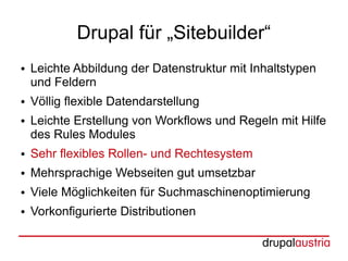 Drupal für „Sitebuilder“
●   Leichte Abbildung der Datenstruktur mit Inhaltstypen
    und Feldern
●   Völlig flexible Datendarstellung
●   Leichte Erstellung von Workflows und Regeln mit Hilfe
    des Rules Modules
●   Sehr flexibles Rollen- und Rechtesystem
●   Mehrsprachige Webseiten gut umsetzbar
●   Viele Möglichkeiten für Suchmaschinenoptimierung
●   Vorkonfigurierte Distributionen
 