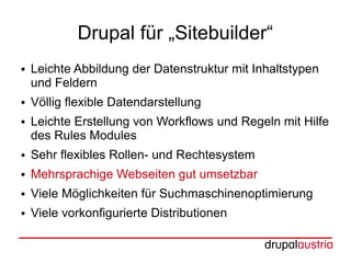 Drupal für „Sitebuilder“
●   Leichte Abbildung der Datenstruktur mit Inhaltstypen
    und Feldern
●   Völlig flexible Datendarstellung
●   Leichte Erstellung von Workflows und Regeln mit Hilfe
    des Rules Modules
●   Sehr flexibles Rollen- und Rechtesystem
●   Mehrsprachige Webseiten gut umsetzbar
●   Viele Möglichkeiten für Suchmaschinenoptimierung
●   Viele vorkonfigurierte Distributionen
 