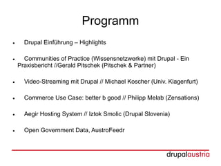 Programm
●     Drupal Einführung – Highlights

●     Communities of Practice (Wissensnetzwerke) mit Drupal - Ein
    Praxisbericht //Gerald Pitschek (Pitschek & Partner)

●     Video-Streaming mit Drupal // Michael Koscher (Univ. Klagenfurt)

●     Commerce Use Case: better b good // Philipp Melab (Zensations)

●     Aegir Hosting System // Iztok Smolic (Drupal Slovenia)

●     Open Government Data, AustroFeedr
 