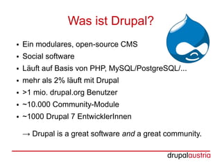 Was ist Drupal?
●   Ein modulares, open-source CMS
●   Social software
●   Läuft auf Basis von PHP, MySQL/PostgreSQL/...
●   mehr als 2% läuft mit Drupal
●   >1 mio. drupal.org Benutzer
●   ~10.000 Community-Module
●   ~1000 Drupal 7 EntwicklerInnen

    → Drupal is a great software and a great community.
 
