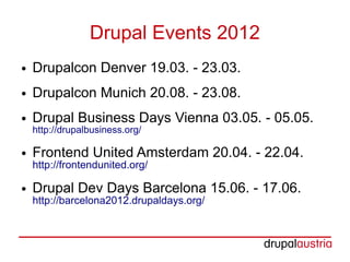 Drupal Events 2012
●   Drupalcon Denver 19.03. - 23.03.
●   Drupalcon Munich 20.08. - 23.08.
●   Drupal Business Days Vienna 03.05. - 05.05.
    http://drupalbusiness.org/

●   Frontend United Amsterdam 20.04. - 22.04.
    http://frontendunited.org/

●   Drupal Dev Days Barcelona 15.06. - 17.06.
    http://barcelona2012.drupaldays.org/
 