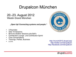 Drupalcon München
    20.-23. August 2012
    Westin Grand München

      „Open Up! Connecting systems and people.“

●    3 Keynotes
●    Über 70 Sessions
●    Bird-of-a-feather Sessions aka BoFs
●    Contribution Lounge und Contribution Sprint
●    Core Conversations
●    Trainings, Parties, Business
●    u.v.m.                                          http://munich2012.drupal.org/
                                                       http://twitter.com/DrupalCon
                                                   http://facebook.com/DrupalCon
 