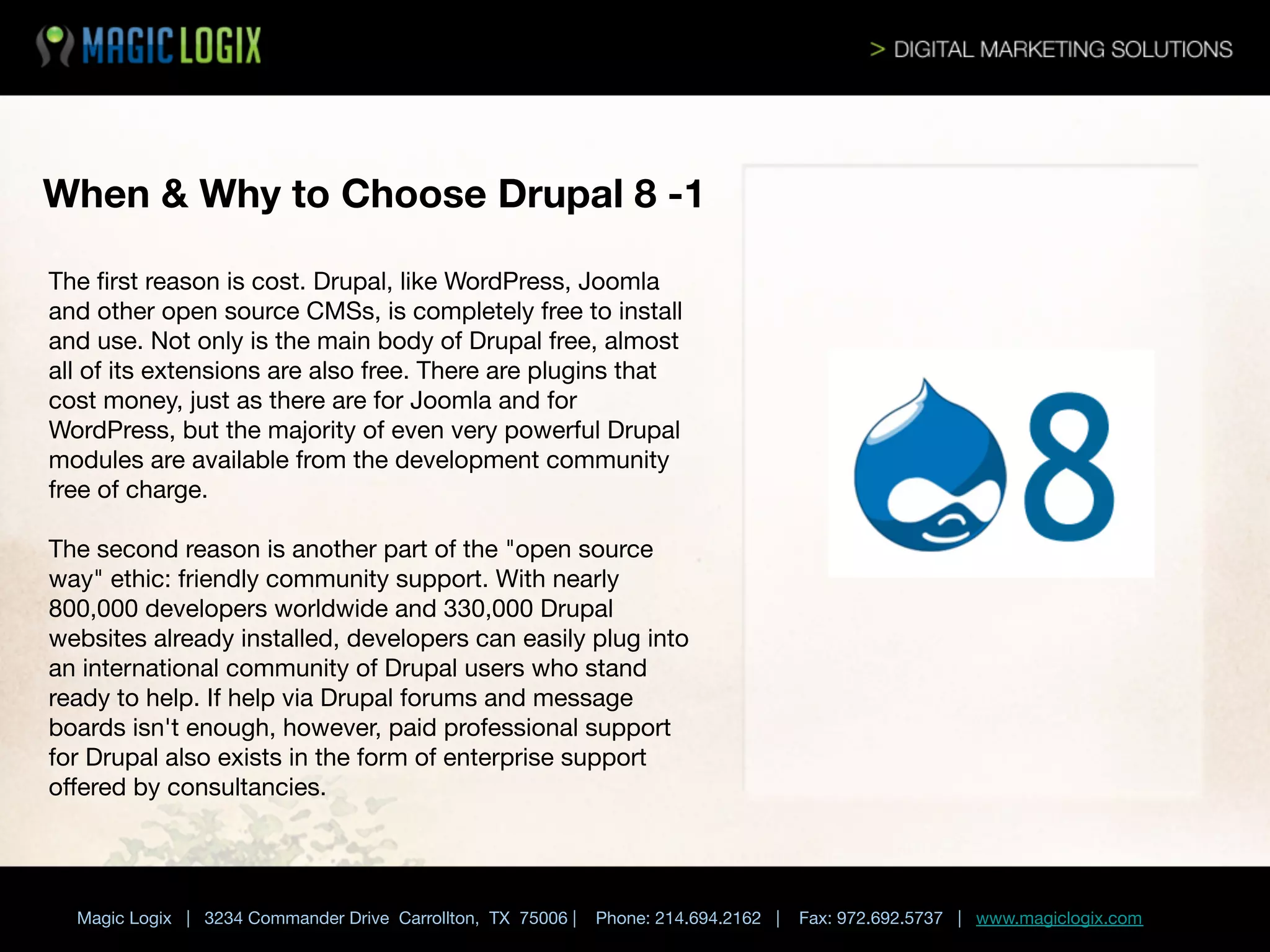 When & Why to Choose Drupal 8 -1
The ﬁrst reason is cost. Drupal, like WordPress, Joomla
and other open source CMSs, is completely free to install
and use. Not only is the main body of Drupal free, almost
all of its extensions are also free. There are plugins that
cost money, just as there are for Joomla and for
WordPress, but the majority of even very powerful Drupal
modules are available from the development community
free of charge. 

The second reason is another part of the "open source
way" ethic: friendly community support. With nearly
800,000 developers worldwide and 330,000 Drupal
websites already installed, developers can easily plug into
an international community of Drupal users who stand
ready to help. If help via Drupal forums and message
boards isn't enough, however, paid professional support
for Drupal also exists in the form of enterprise support
oﬀered by consultancies.


Magic Logix | 3234 Commander Drive Carrollton, TX 75006 |

Phone: 214.694.2162 |



Fax: 972.692.5737 | www.magiclogix.com

 