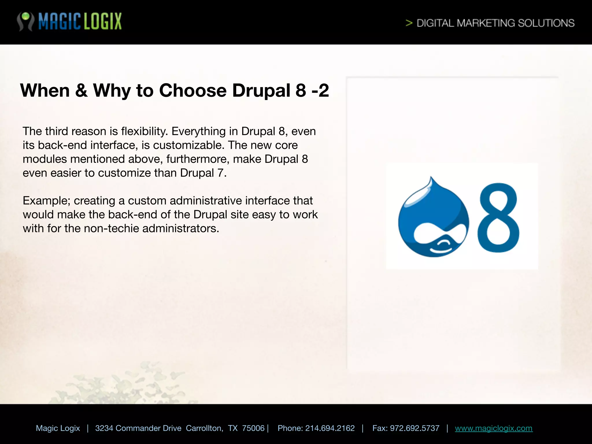 When & Why to Choose Drupal 8 -2 
The third reason is ﬂexibility. Everything in Drupal 8, even
its back-end interface, is customizable. The new core
modules mentioned above, furthermore, make Drupal 8
even easier to customize than Drupal 7. 

Example; creating a custom administrative interface that
would make the back-end of the Drupal site easy to work
with for the non-techie administrators. 


Magic Logix | 3234 Commander Drive Carrollton, TX 75006 |

Phone: 214.694.2162 |



Fax: 972.692.5737 | www.magiclogix.com

 