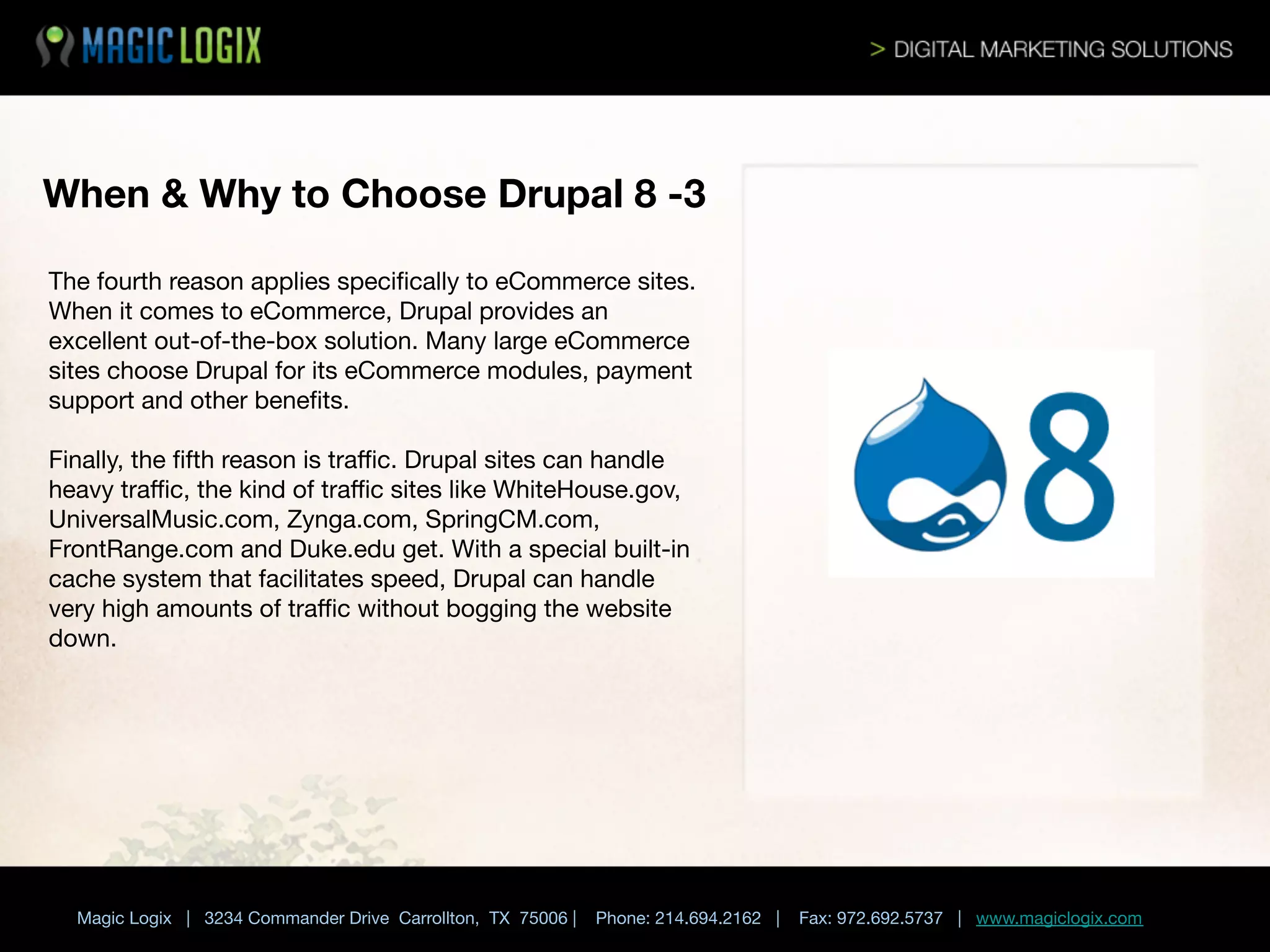 When & Why to Choose Drupal 8 -3 
The fourth reason applies speciﬁcally to eCommerce sites.
When it comes to eCommerce, Drupal provides an
excellent out-of-the-box solution. Many large eCommerce
sites choose Drupal for its eCommerce modules, payment
support and other beneﬁts.

Finally, the ﬁfth reason is traﬃc. Drupal sites can handle
heavy traﬃc, the kind of traﬃc sites like WhiteHouse.gov,
UniversalMusic.com, Zynga.com, SpringCM.com,
FrontRange.com and Duke.edu get. With a special built-in
cache system that facilitates speed, Drupal can handle
very high amounts of traﬃc without bogging the website
down.







Magic Logix | 3234 Commander Drive Carrollton, TX 75006 |

Phone: 214.694.2162 |

Fax: 972.692.5737 | www.magiclogix.com

 