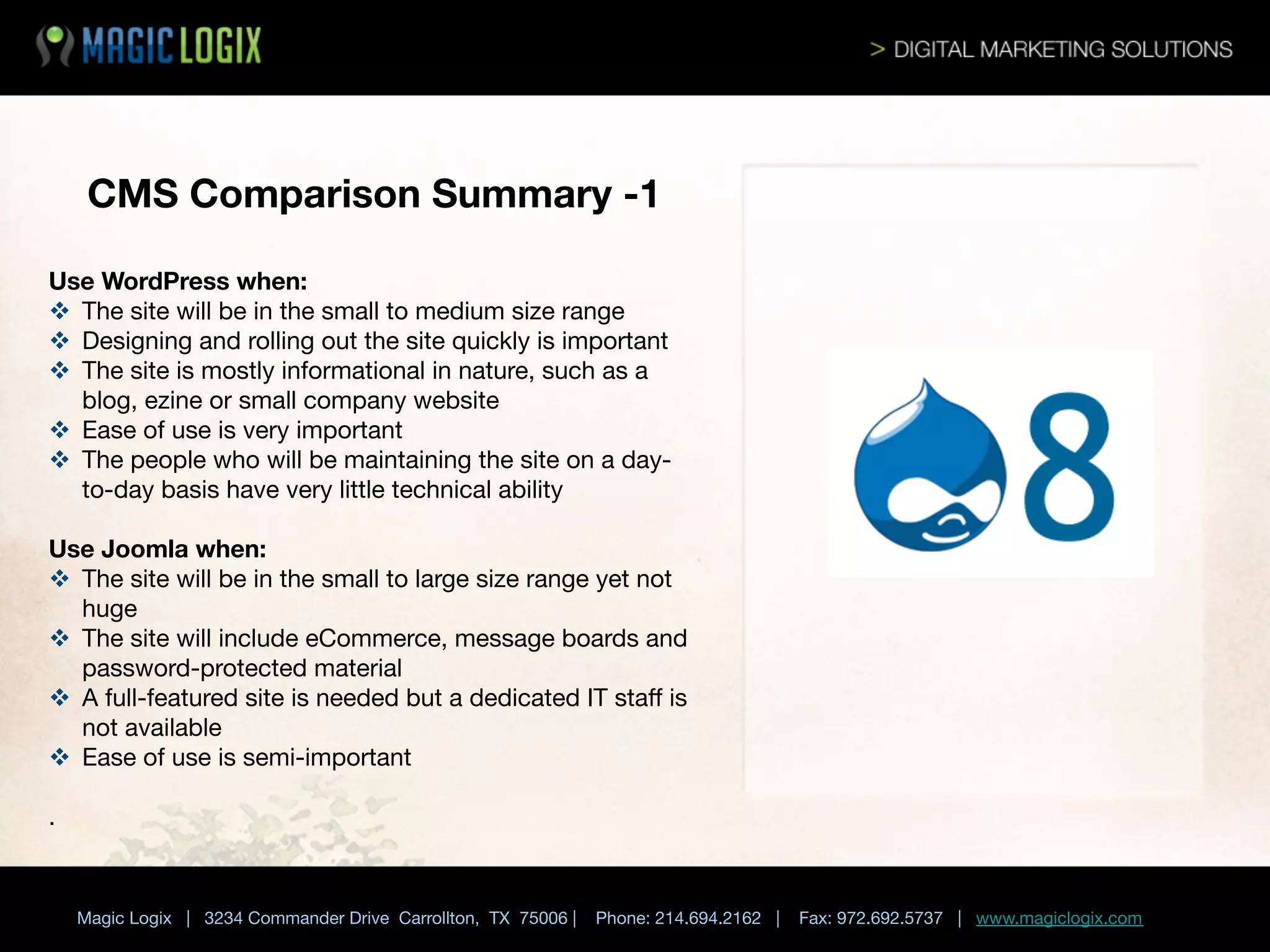 CMS Comparison Summary -1
Use WordPress when:
v  The site will be in the small to medium size range
v  Designing and rolling out the site quickly is important
v  The site is mostly informational in nature, such as a
blog, ezine or small company website
v  Ease of use is very important
v  The people who will be maintaining the site on a dayto-day basis have very little technical ability

Use Joomla when:
v  The site will be in the small to large size range yet not
huge
v  The site will include eCommerce, message boards and
password-protected material
v  A full-featured site is needed but a dedicated IT staﬀ is
not available
v  Ease of use is semi-important

.

Magic Logix | 3234 Commander Drive Carrollton, TX 75006 |

Phone: 214.694.2162 |



Fax: 972.692.5737 | www.magiclogix.com

 