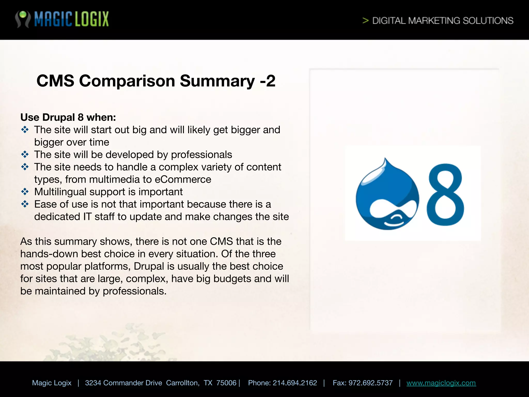 CMS Comparison Summary -2
Use Drupal 8 when:
v  The site will start out big and will likely get bigger and
bigger over time
v  The site will be developed by professionals
v  The site needs to handle a complex variety of content
types, from multimedia to eCommerce
v  Multilingual support is important
v  Ease of use is not that important because there is a
dedicated IT staﬀ to update and make changes the site

As this summary shows, there is not one CMS that is the
hands-down best choice in every situation. Of the three
most popular platforms, Drupal is usually the best choice
for sites that are large, complex, have big budgets and will
be maintained by professionals. 


Magic Logix | 3234 Commander Drive Carrollton, TX 75006 |

Phone: 214.694.2162 |



Fax: 972.692.5737 | www.magiclogix.com

 