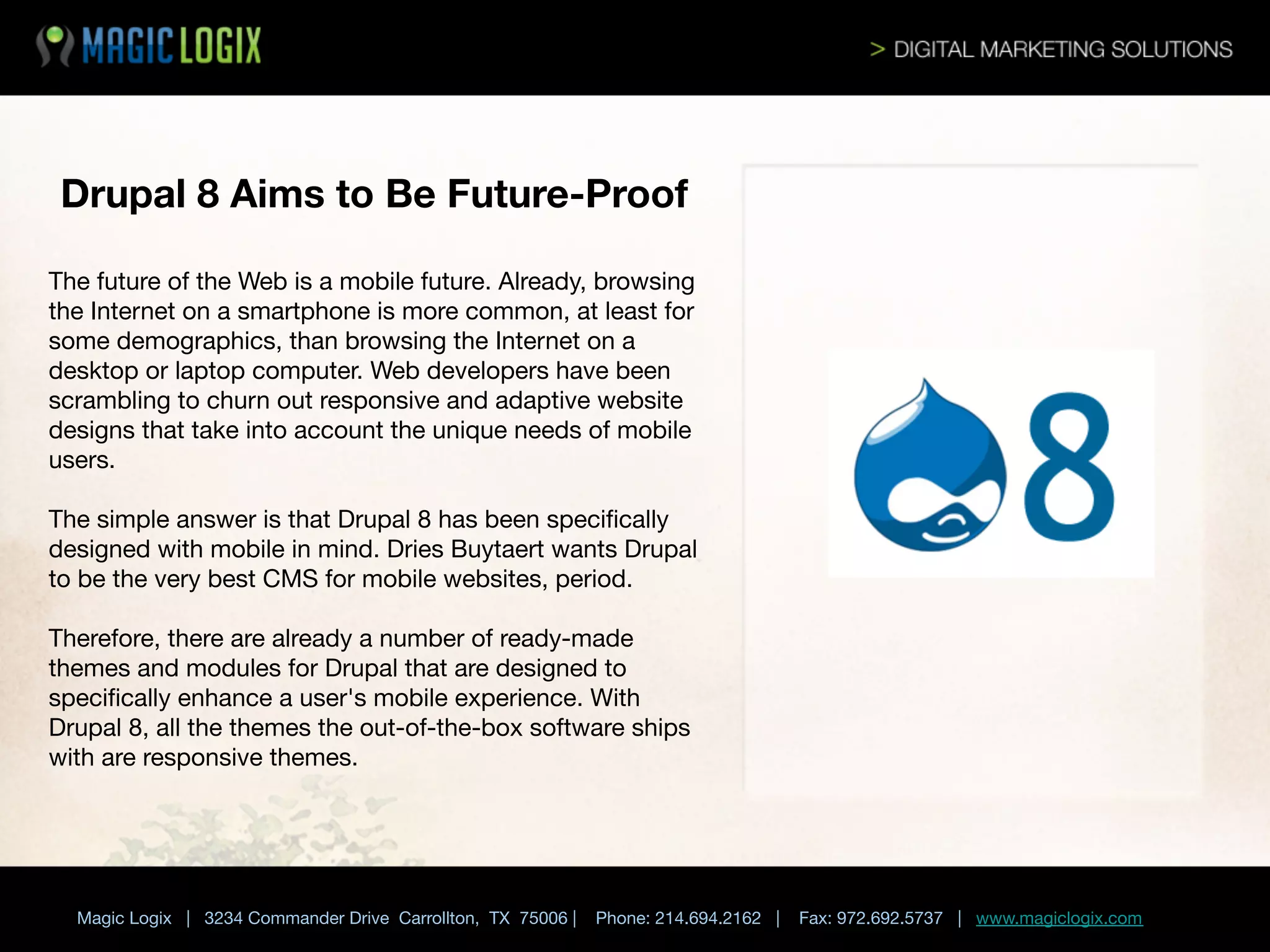 Drupal 8 Aims to Be Future-Proof
The future of the Web is a mobile future. Already, browsing
the Internet on a smartphone is more common, at least for
some demographics, than browsing the Internet on a
desktop or laptop computer. Web developers have been
scrambling to churn out responsive and adaptive website
designs that take into account the unique needs of mobile
users. 

The simple answer is that Drupal 8 has been speciﬁcally
designed with mobile in mind. Dries Buytaert wants Drupal
to be the very best CMS for mobile websites, period. 

Therefore, there are already a number of ready-made
themes and modules for Drupal that are designed to
speciﬁcally enhance a user's mobile experience. With
Drupal 8, all the themes the out-of-the-box software ships
with are responsive themes.


Magic Logix | 3234 Commander Drive Carrollton, TX 75006 |

Phone: 214.694.2162 |



Fax: 972.692.5737 | www.magiclogix.com

 