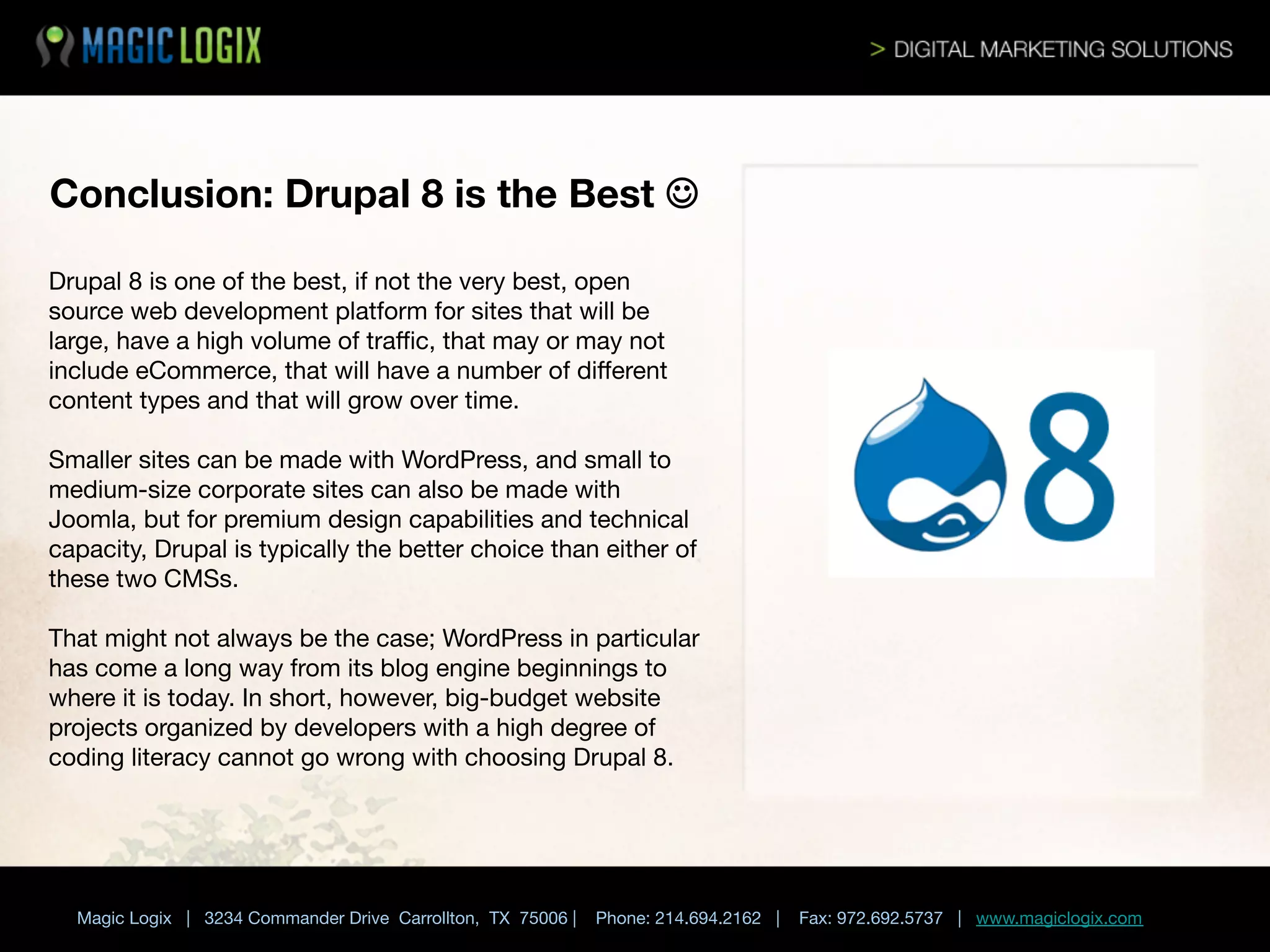 Conclusion: Drupal 8 is the Best J
Drupal 8 is one of the best, if not the very best, open
source web development platform for sites that will be
large, have a high volume of traﬃc, that may or may not
include eCommerce, that will have a number of diﬀerent
content types and that will grow over time. 

Smaller sites can be made with WordPress, and small to
medium-size corporate sites can also be made with
Joomla, but for premium design capabilities and technical
capacity, Drupal is typically the better choice than either of
these two CMSs. 

That might not always be the case; WordPress in particular
has come a long way from its blog engine beginnings to
where it is today. In short, however, big-budget website
projects organized by developers with a high degree of
coding literacy cannot go wrong with choosing Drupal 8.



Magic Logix | 3234 Commander Drive Carrollton, TX 75006 |

Phone: 214.694.2162 |



Fax: 972.692.5737 | www.magiclogix.com

 