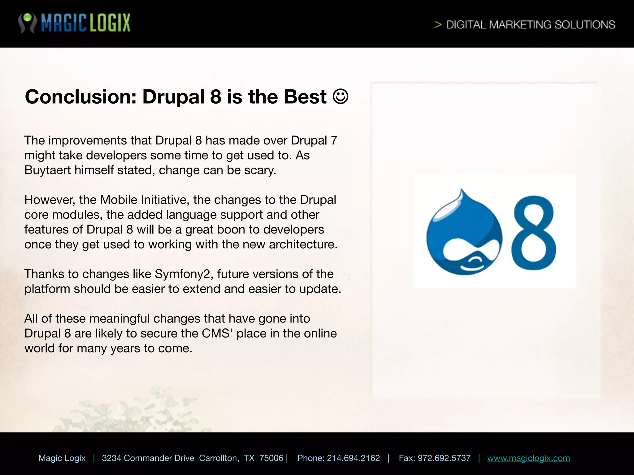 Conclusion: Drupal 8 is the Best J
The improvements that Drupal 8 has made over Drupal 7
might take developers some time to get used to. As
Buytaert himself stated, change can be scary. 

However, the Mobile Initiative, the changes to the Drupal
core modules, the added language support and other
features of Drupal 8 will be a great boon to developers
once they get used to working with the new architecture. 

Thanks to changes like Symfony2, future versions of the
platform should be easier to extend and easier to update. 

All of these meaningful changes that have gone into
Drupal 8 are likely to secure the CMS' place in the online
world for many years to come.



Magic Logix | 3234 Commander Drive Carrollton, TX 75006 |

Phone: 214.694.2162 |



Fax: 972.692.5737 | www.magiclogix.com

 