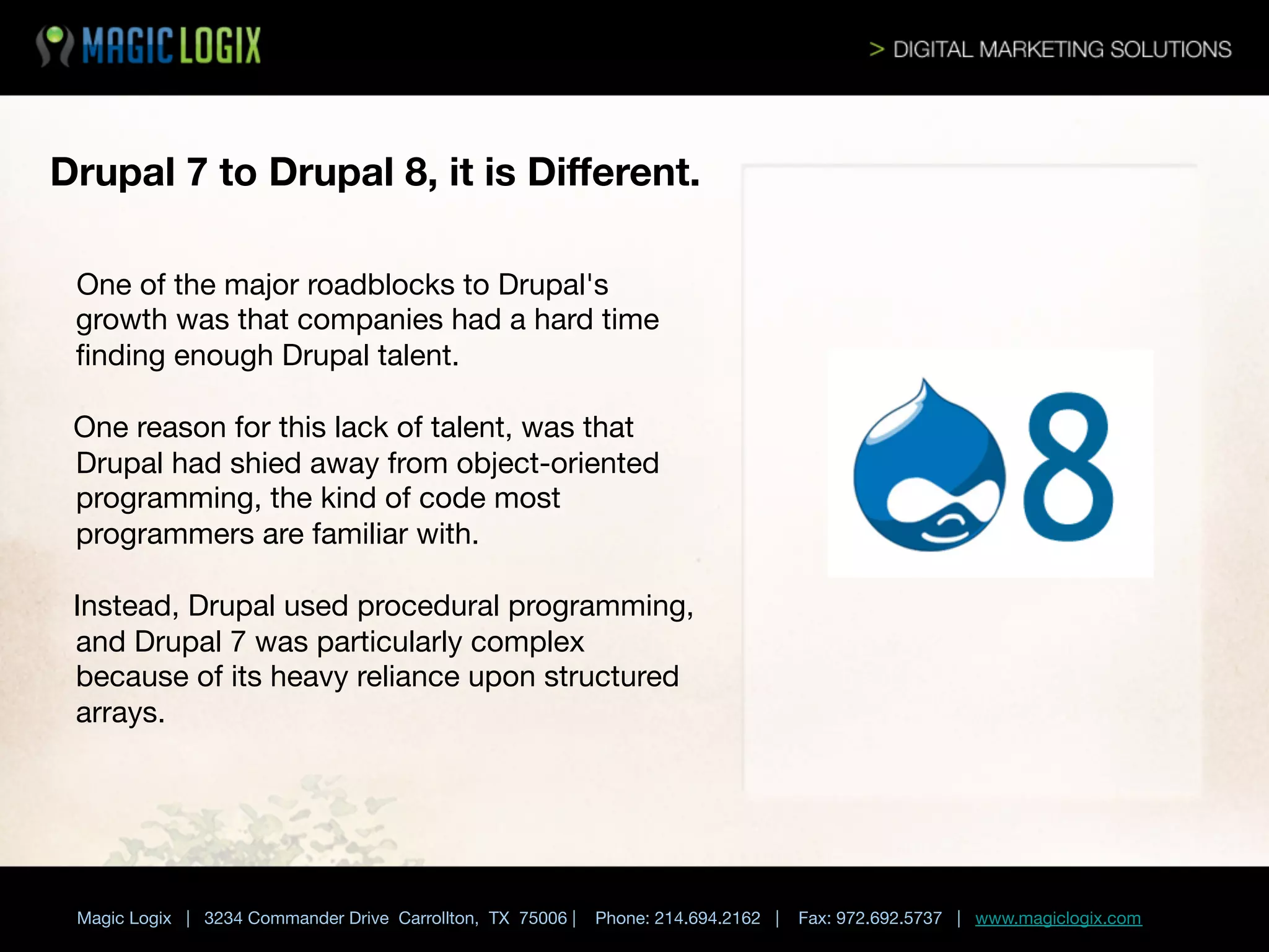 Drupal 7 to Drupal 8, it is Diﬀerent.

One

of the major roadblocks to Drupal's
growth was that companies had a hard time
ﬁnding enough Drupal talent. 

One reason for this lack of talent, was that
Drupal had shied away from object-oriented
programming, the kind of code most
programmers are familiar with. 

Instead, Drupal used procedural programming,
and Drupal 7 was particularly complex
because of its heavy reliance upon structured
arrays.




	

 


Magic Logix | 3234 Commander Drive Carrollton, TX 75006 |

Phone: 214.694.2162 |

Fax: 972.692.5737 | www.magiclogix.com

 
