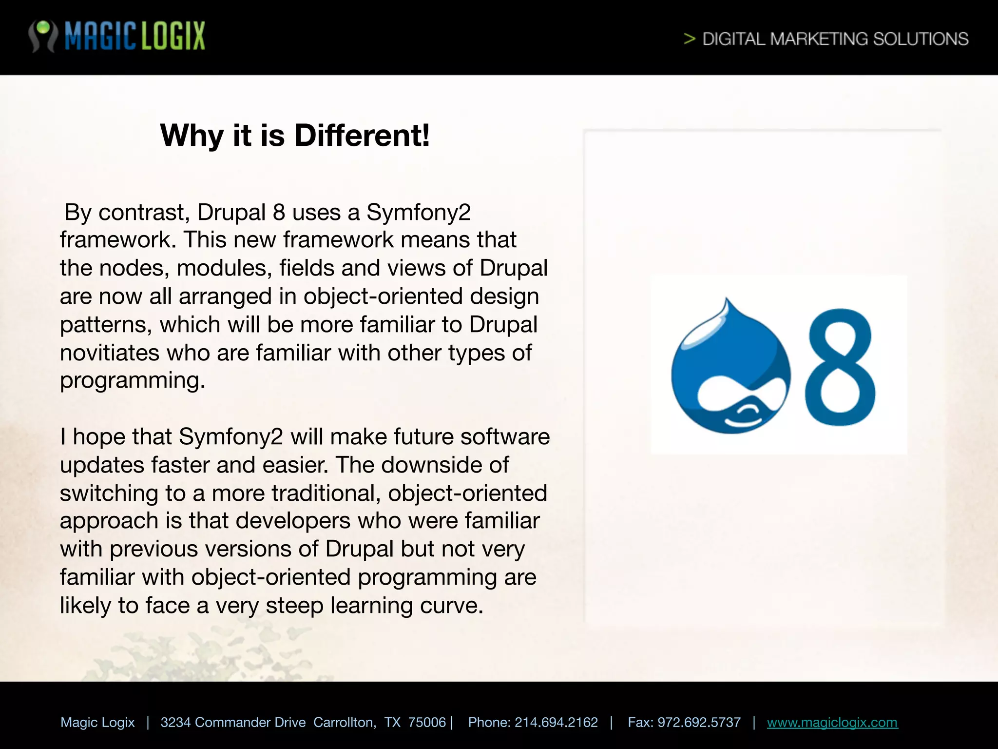 Why it is Diﬀerent!
By contrast, Drupal 8 uses a Symfony2
framework. This new framework means that
the nodes, modules, ﬁelds and views of Drupal
are now all arranged in object-oriented design
patterns, which will be more familiar to Drupal
novitiates who are familiar with other types of
programming. 





I hope that Symfony2 will make future software
updates faster and easier. The downside of
switching to a more traditional, object-oriented
approach is that developers who were familiar
with previous versions of Drupal but not very
familiar with object-oriented programming are
likely to face a very steep learning curve. 


	

 


Magic Logix | 3234 Commander Drive Carrollton, TX 75006 |

Phone: 214.694.2162 |

Fax: 972.692.5737 | www.magiclogix.com

 
