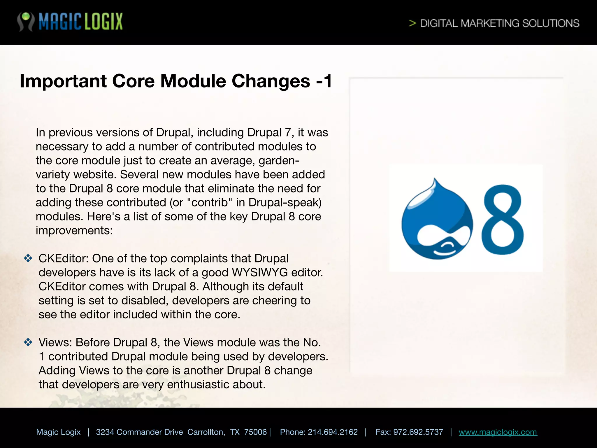 Important Core Module Changes -1
In previous versions of Drupal, including Drupal 7, it was
necessary to add a number of contributed modules to
the core module just to create an average, gardenvariety website. Several new modules have been added
to the Drupal 8 core module that eliminate the need for
adding these contributed (or "contrib" in Drupal-speak)
modules. Here's a list of some of the key Drupal 8 core
improvements:




v  CKEditor: One of the top complaints that Drupal
developers have is its lack of a good WYSIWYG editor.
CKEditor comes with Drupal 8. Although its default
setting is set to disabled, developers are cheering to
see the editor included within the core.

v  Views: Before Drupal 8, the Views module was the No.
1 contributed Drupal module being used by developers.
Adding Views to the core is another Drupal 8 change
that developers are very enthusiastic about.
	

 


Magic Logix | 3234 Commander Drive Carrollton, TX 75006 |

Phone: 214.694.2162 |

Fax: 972.692.5737 | www.magiclogix.com

 