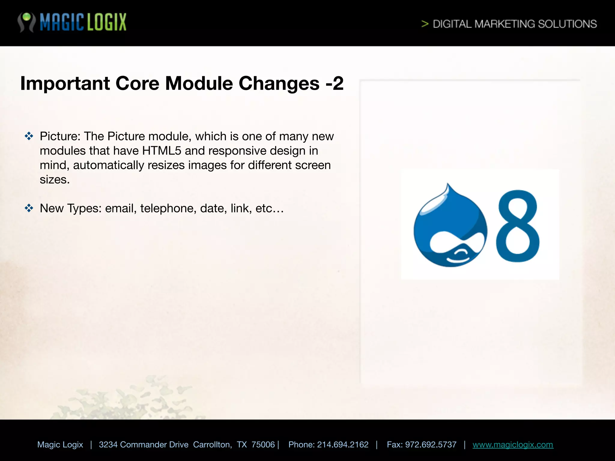 Important Core Module Changes -2
v  Picture: The Picture module, which is one of many new
modules that have HTML5 and responsive design in
mind, automatically resizes images for diﬀerent screen
sizes.
v  New Types: email, telephone, date, link, etc…
	

 





Magic Logix | 3234 Commander Drive Carrollton, TX 75006 |

Phone: 214.694.2162 |

Fax: 972.692.5737 | www.magiclogix.com

 
