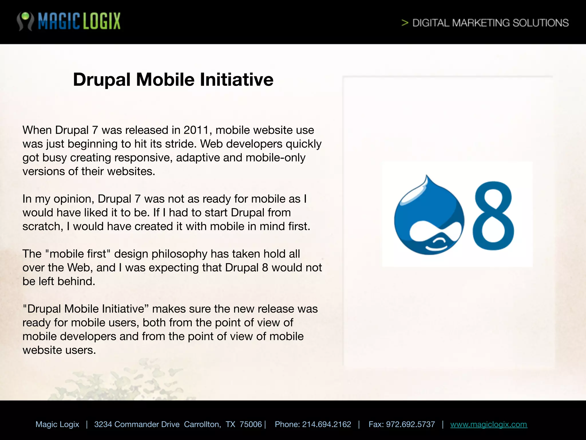 Drupal Mobile Initiative
When Drupal 7 was released in 2011, mobile website use
was just beginning to hit its stride. Web developers quickly
got busy creating responsive, adaptive and mobile-only
versions of their websites. 

In my opinion, Drupal 7 was not as ready for mobile as I
would have liked it to be. If I had to start Drupal from
scratch, I would have created it with mobile in mind ﬁrst. 

The "mobile ﬁrst" design philosophy has taken hold all
over the Web, and I was expecting that Drupal 8 would not
be left behind. 

"Drupal Mobile Initiative” makes sure the new release was
ready for mobile users, both from the point of view of
mobile developers and from the point of view of mobile
website users.



	

 


Magic Logix | 3234 Commander Drive Carrollton, TX 75006 |

Phone: 214.694.2162 |

Fax: 972.692.5737 | www.magiclogix.com

 