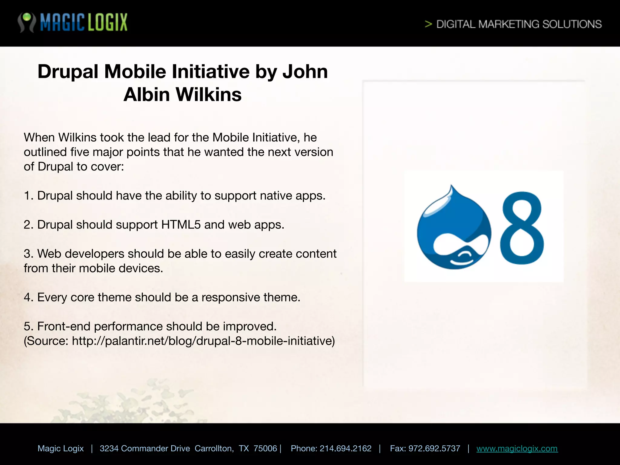 Drupal Mobile Initiative by John
Albin Wilkins 
When Wilkins took the lead for the Mobile Initiative, he
outlined ﬁve major points that he wanted the next version
of Drupal to cover:

1. Drupal should have the ability to support native apps.
2. Drupal should support HTML5 and web apps.

3. Web developers should be able to easily create content
from their mobile devices.

4. Every core theme should be a responsive theme.

5. Front-end performance should be improved.
(Source: http://palantir.net/blog/drupal-8-mobile-initiative) 	






Magic Logix | 3234 Commander Drive Carrollton, TX 75006 |

Phone: 214.694.2162 |

Fax: 972.692.5737 | www.magiclogix.com

 