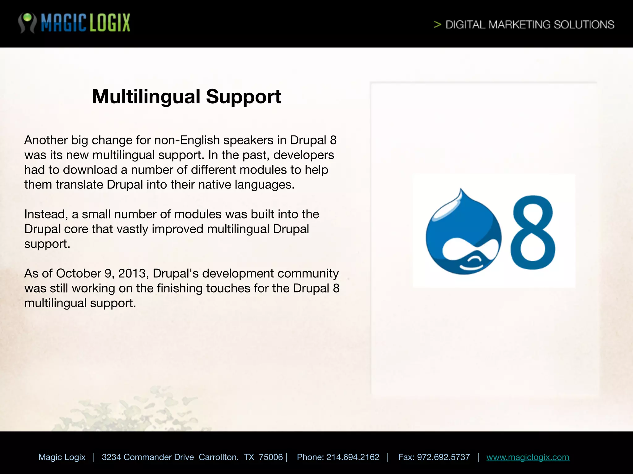 Multilingual Support
Another big change for non-English speakers in Drupal 8
was its new multilingual support. In the past, developers
had to download a number of diﬀerent modules to help
them translate Drupal into their native languages. 

Instead, a small number of modules was built into the
Drupal core that vastly improved multilingual Drupal
support. 

As of October 9, 2013, Drupal's development community
was still working on the ﬁnishing touches for the Drupal 8
multilingual support.





Magic Logix | 3234 Commander Drive Carrollton, TX 75006 |

Phone: 214.694.2162 |

Fax: 972.692.5737 | www.magiclogix.com

 