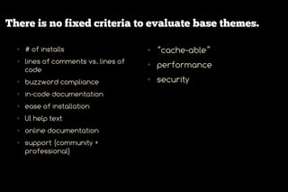 There is no fixed criteria to evaluate base themes.

  ●   # of installs                    ●   “cache-able”
  ●   lines of comments vs. lines of
      code
                                       ●   performance
  ●   buzzword compliance
                                       ●   security
  ●   in-code documentation
  ●   ease of installation
  ●   UI help text
  ●   online documentation
  ●   support (community +
      professional)
 